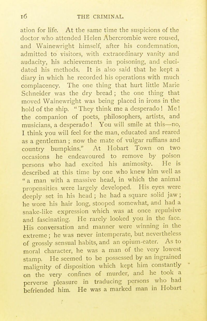 ation for life. At the same time the suspicions of the doctor who attended Helen Abercrombie were roused, and Wainewright himself, after his condemnation, admitted to visitors, with extraordinary vanity and audacity, his achievements in poisoning, and eluci- dated his methods. It is also said that he kept a diary in which he recorded his operations with much complacency. The one thing that hurt little Marie Schneider was the dry bread ; the one thing that moved Wainewright was being placed in irons in the hold of the ship.  They think me a desperado ! Me ! the companion of poets, philosophers, artists, and musicians, a desperado! You will smile at this—no, I think you will feel for the man, educated and reared as a gentleman ; now the mate of vulgar ruffians and country bumpkins, At Hobart Town on two occasions he endeavoured to remove by poison persons who had excited his animosity. He is described at this time by one who knew him well as a man with a massive head, in which the animal propensities were largely developed. His eyes were deeply set in his head ; he had a square solid jaw; he wore his hair long, stooped somewhat, and had a snake-like expression which was at once repulsive and fascinating. He rarely looked you in the face. His conversation and manner were winning in the extreme; he was never intemperate, but nevertheless of grossly sensual habits, and an opium-eater. As to moral character, he was a man of the very lowest stamp. He seemed to be possessed by an ingrained malignity of disposition which kept him constantly on the very confines of murder, and he took a perverse pleasure in traducing persons who had befriended him. He was a marked man in Hobart