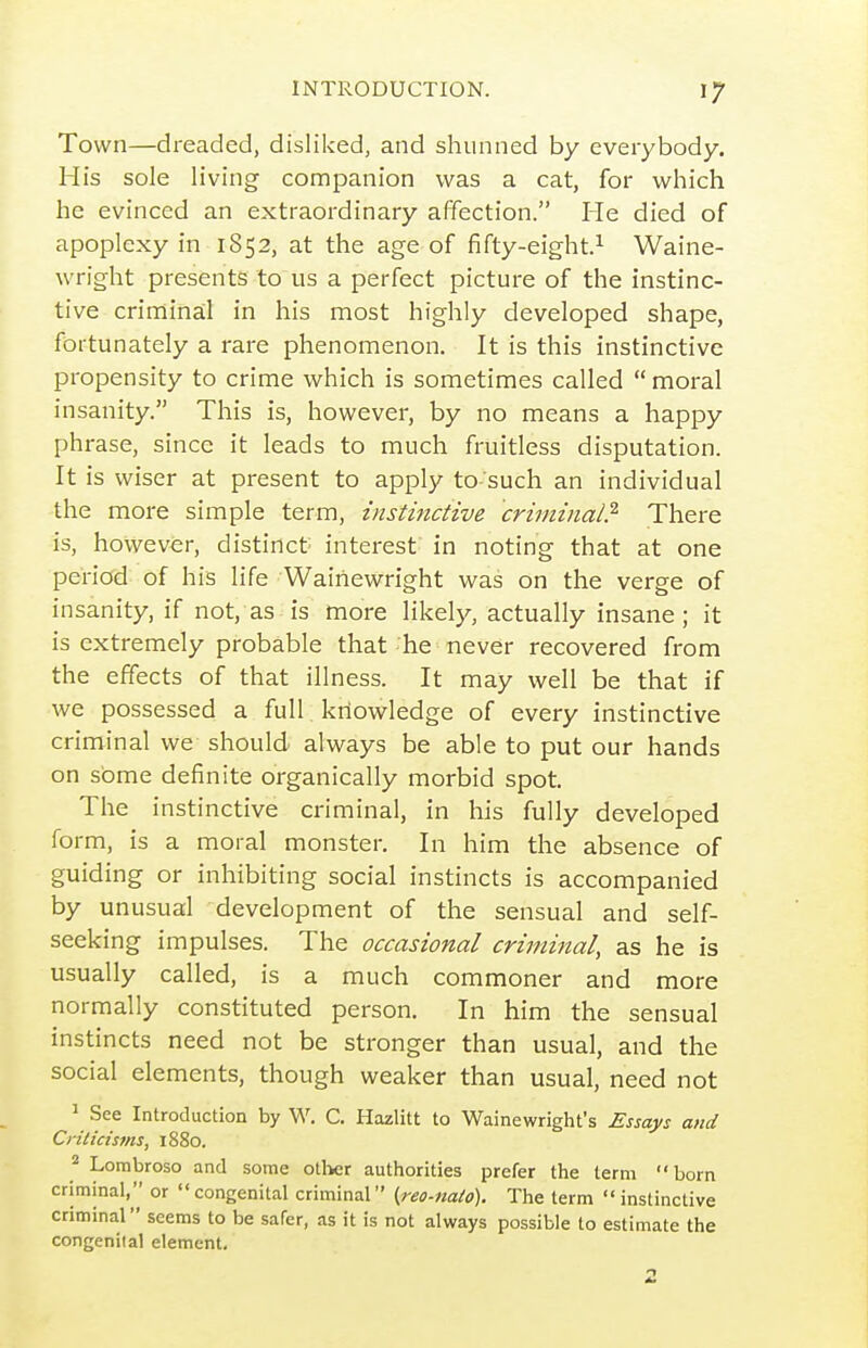 Town—dreaded, disliked, and shunned by everybody. His sole living companion was a cat, for which he evinced an extraordinary affection. He died of apoplexy in 1852, at the age of fifty-eight.^ Waine- wright presents to us a perfect picture of the instinc- tive criminal in his most highly developed shape, fortunately a rare phenomenon. It is this instinctive propensity to crime which is sometimes called moral insanity. This is, however, by no means a happy phrase, since it leads to much fruitless disputation. It is wiser at present to apply to such an individual the more simple term, instinctive criminal?' There is, however, distinct interest in noting that at one period of his life Waihewright was on the verge of insanity, if not, as is more likely, actually insane ; it is extremely probable that he never recovered from the effects of that illness. It may well be that if we possessed a full knowledge of every instinctive criminal we should always be able to put our hands on some definite organically morbid spot. The instinctive criminal, in his fully developed fo rm, is a moral monster. In him the absence of guiding or inhibiting social instincts is accompanied by unusual development of the sensual and self- seeking impulses. The occasional criminal, as he is usually called, is a much commoner and more normally constituted person. In him the sensual instincts need not be stronger than usual, and the social elements, though weaker than usual, need not 1 See Introduction by W. C. Hazlitt to Wainewright's Essays and Crilicisfns, 1880. Lorabroso and some other authorities prefer the term born criminal, or  congenital criminal {reo-ttaio). The term  instinctive criminal seems to be safer, as it is not always possible to estimate the congenital element.