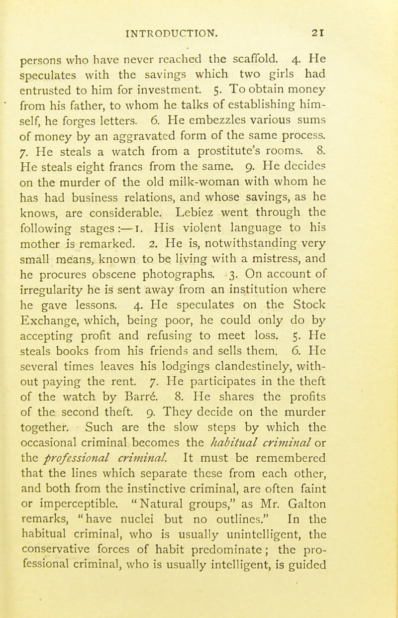 persons who have never reached the scaffold. 4. He speculates with the savings which two girls had entrusted to him for investment. 5. To obtain money from his father, to whom he talks of establishing him- self, he forges letters. 6. He embezzles various sums of money by an aggravated form of the same process. 7. He steals a watch from a prostitute's rooms. 8. He steals eight francs from the same. 9. He decides on the murder of the old milk-woman with whom he has had business relations, and whose savings, as he knows, are considerable. Lebiez went through the following stages:—i. His violent language to his mother is remarked. 2. He is, notwithstanding very small means, known to be living with a mistress, and he procures obscene photographs. 3. On account of irregularity he is sent away from an institution where he gave lessons. 4. He speculates on the Stock Exchange, which, being poor, he could only do by accepting profit and refusing to meet loss. 5. He steals books from his friends and sells them. 6. He several times leaves his lodgings clandestinely, with- out paying the rent. 7. He participates in the theft of the watch by Barr^. 8. He shares the profits of the second theft. 9. They decide on the murder together. Such are the slow steps by which the occasional criminal becomes the habitual criminal or the professional criminal. It must be remembered that the lines which separate these from each other, and both from the instinctive criminal, are often faint or imperceptible. Natural groups, as Mr. Galton remarks, have nuclei but no outlines. In the habitual criminal, who is usually unintelligent, the conservative forces of habit predominate; the pro- fessional criminal, who is usually intelligent, is guided