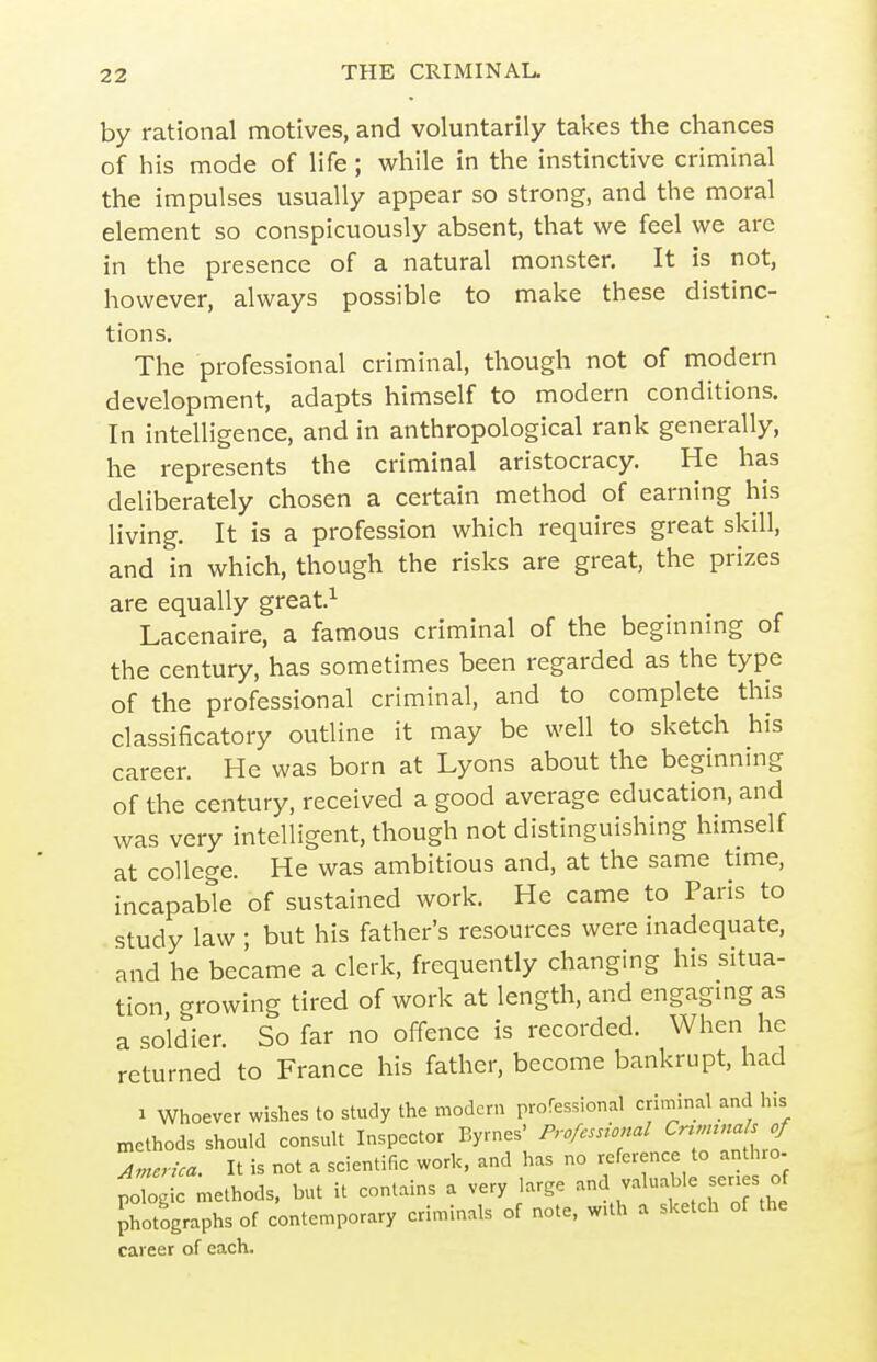 by rational motives, and voluntarily takes the chances of his mode of life; while in the instinctive criminal the impulses usually appear so strong, and the moral element so conspicuously absent, that we feel we arc in the presence of a natural monster. It is not, however, always possible to make these distinc- tions. The professional criminal, though not of modern development, adapts himself to modern conditions. In intelligence, and in anthropological rank generally, he represents the criminal aristocracy. He has deliberately chosen a certain method of earning his living. It is a profession which requires great skill, and in which, though the risks are great, the prizes are equally great.^ Lacenaire, a famous criminal of the beginning of the century, has sometimes been regarded as the type of the professional criminal, and to complete this classificatory outline it may be well to sketch his career. He was born at Lyons about the beginnmg of the century, received a good average education, and was very intelligent, though not distinguishing himself at college. He was ambitious and, at the same time, incapable of sustained work. He came to Paris to study law ; but his father's resources were inadequate, and he became a clerk, frequently changing his situa- tion growing tired of work at length, and engagmg as a soldier. So far no offence is recorded. When he returned to France his father, become bankrupt, had 1 Whoever wishes to study the modern professional criminal and his methods should consult Inspector Byrnes' Professional Cnnnnals of Anterica. It is not a scientific work, and has no reference to anthro- polo ic methods, but it contains a very large and valuable ser.es of photographs of contemporary criminals of note, wUh a sketch of the career of each.