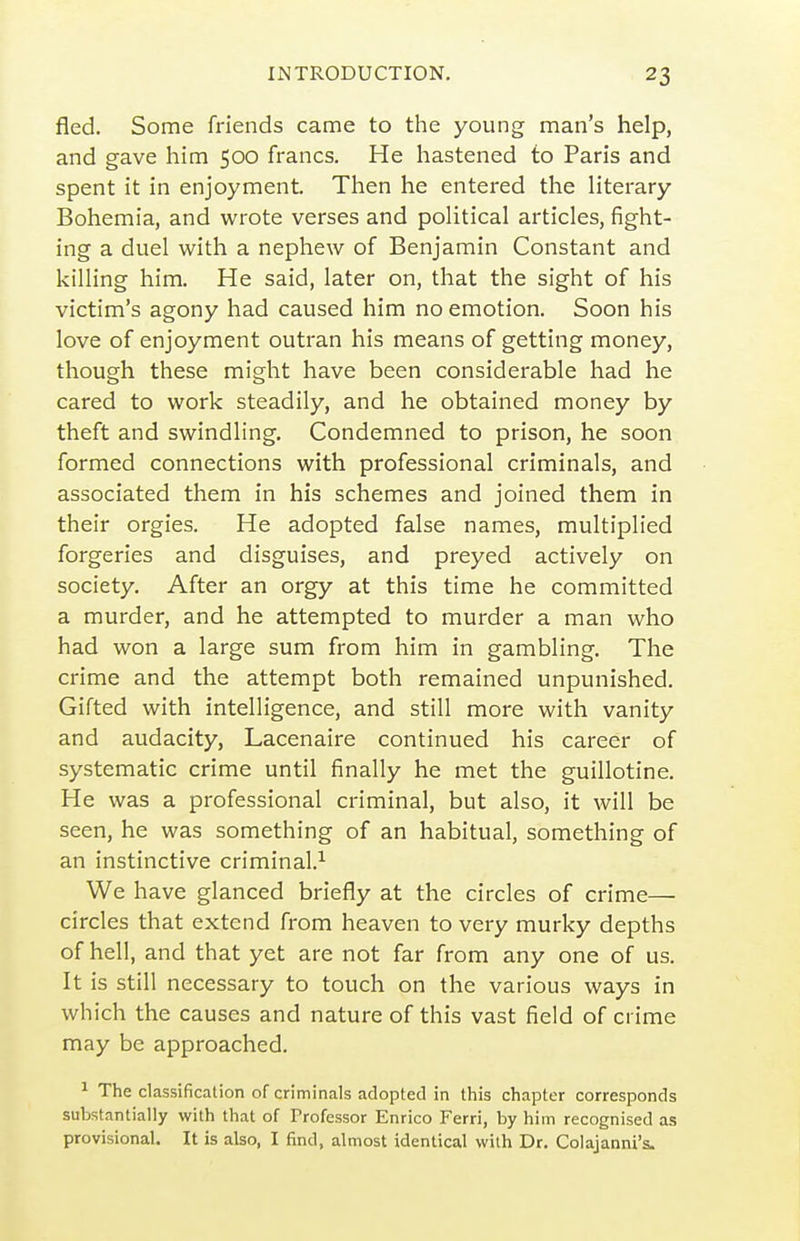 fled. Some friends came to the young man's help, and gave him 500 francs. He hastened to Paris and spent it in enjoyment. Then he entered the literary Bohemia, and wrote verses and political articles, fight- ing a duel with a nephew of Benjamin Constant and killing him. He said, later on, that the sight of his victim's agony had caused him no emotion. Soon his love of enjoyment outran his means of getting money, though these might have been considerable had he cared to work steadily, and he obtained money by theft and swindling. Condemned to prison, he soon formed connections with professional criminals, and associated them in his schemes and joined them in their orgies. He adopted false names, multiplied forgeries and disguises, and preyed actively on society. After an orgy at this time he committed a murder, and he attempted to murder a man who had won a large sum from him in gambling. The crime and the attempt both remained unpunished. Gifted with intelligence, and still more with vanity and audacity, Lacenaire continued his career of systematic crime until finally he met the guillotine. He was a professional criminal, but also, it will be seen, he was something of an habitual, something of an instinctive criminal.^ We have glanced briefly at the circles of crime— circles that extend from heaven to very murky depths of hell, and that yet are not far from any one of us. It is still necessary to touch on the various ways in which the causes and nature of this vast field of crime may be approached. ^ The classification of criminals adopted in this chapter corresponds substantially with that of Professor Enrico Ferri, by him recognised as provisional. It is also, I find, almost identical with Dr. Colajanni's.