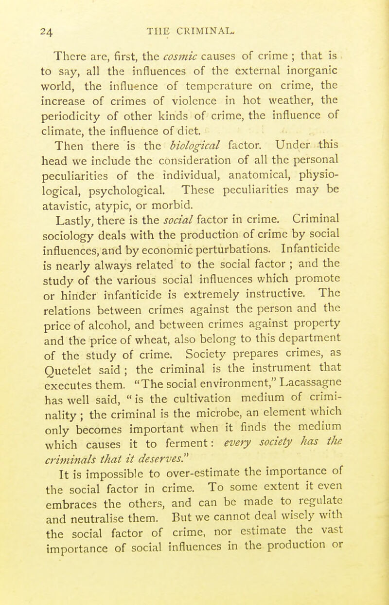 There are, first, the cosmic causes of crime ; that is to say, all the influences of the external inorganic world, the influence of temperature on crime, the increase of crimes of violence in hot weather, the periodicity of other kinds of crime, the influence of climate, the influence of diet. Then there is the biological factor. Under this head we include the consideration of all the personal peculiarities of the individual, anatomical, physio- logical, psychological. These peculiarities may be atavistic, atypic, or morbid. Lastly, there is the social factor in crime. Criminal sociology deals with the production of crime by social influences, and by economic perturbations. Infanticide is nearly always related to the social factor ; and the study of the various social influences which promote or hinder infanticide is extremely instructive. The relations between crimes against the person and the price of alcohol, and between crimes against property and the price of wheat, also belong to this department of the study of crime. Society prepares crimes, as Quetelet said ; the criminal is the instrument that executes them. The social environment, Lacassagne has well said,  is the cultivation medium of crimi- nality ; the criminal is the microbe, an element which only becomes important when it finds the medium which causes it to ferment: every society has the. criminals thai it deserves. It is impossible to over-estimate the importance of the social factor in crime. To some extent it even embraces the others, and can be made to regulate and neutralise them. But we cannot deal wisely with the social factor of crime, nor estimate the vast importance of social influences in the production or