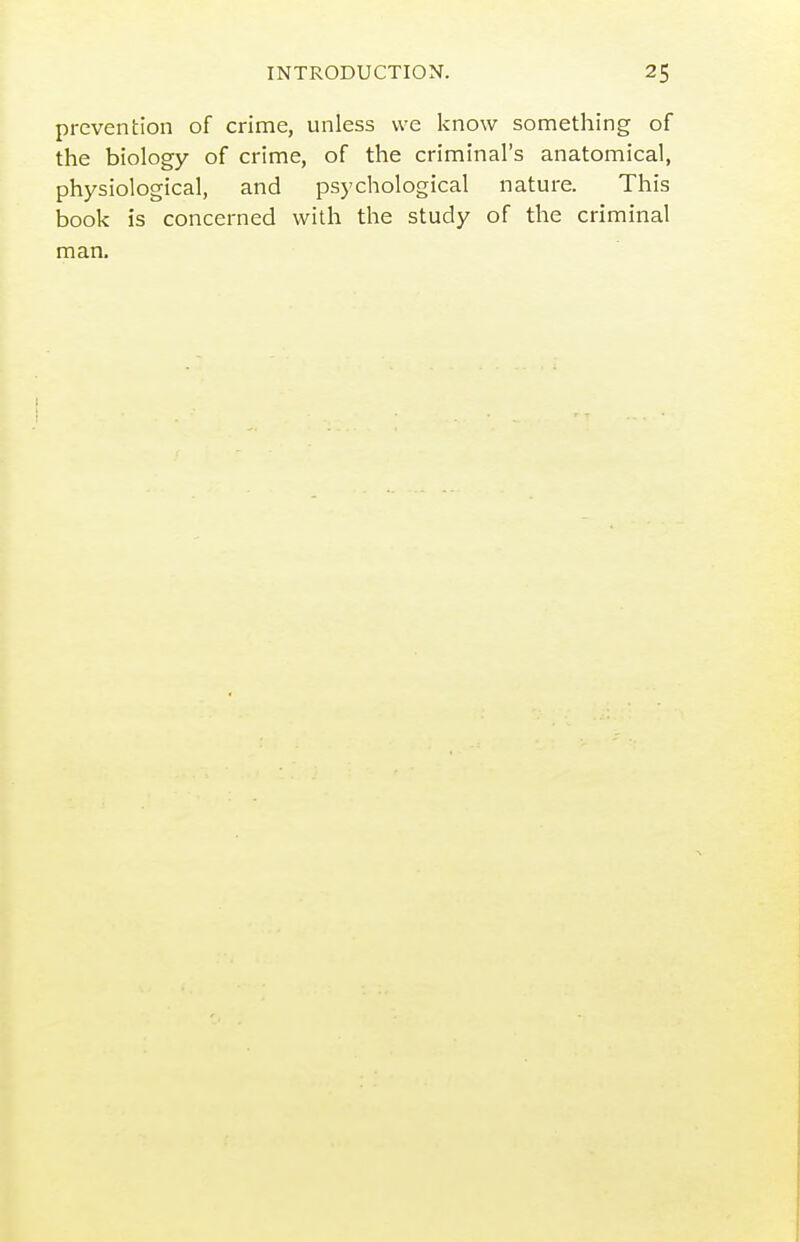 prevention of crime, unless we know something of the biology of crime, of the criminal's anatomical, physiological, and psychological nature. This book is concerned with the study of the criminal man.