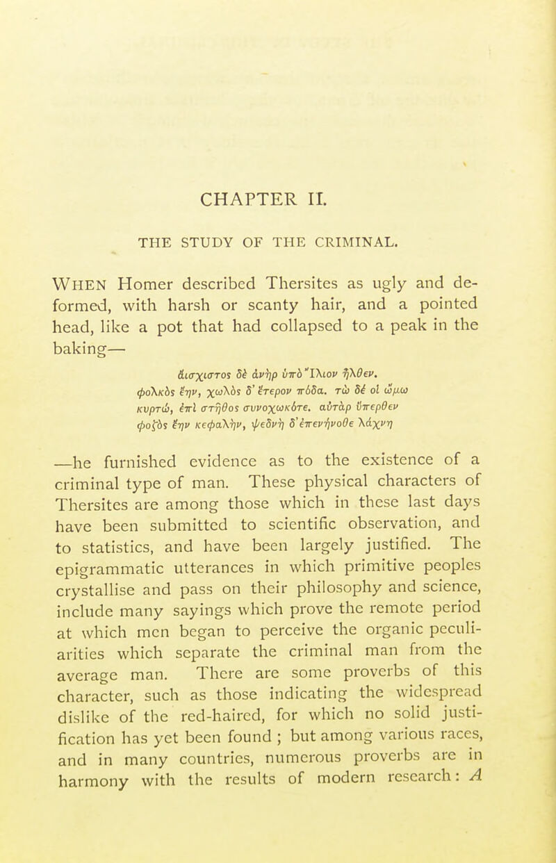 CHAPTER II. THE STUDY OF THE CRIMINAL. When Homer described Thersites as ugly and de- formed, with harsh or scanty hair, and a pointed head, Hke a pot that had collapsed to a peak in the baking— Aio'X'O'TOS 5^ Avrjp virb'TXiov fjKBev, ^o\k6s ir)v, xtoXds 5' irepov irbda. rd) Si ol w/j.(j} Kvprdi, M (TT^^os <rvvoxoJK6Te, airap iiirepdev 0of6s ^1?!' K€(pa\T]v, i/'eSi'T) S'sTevrivoOe \dxfr] —he furnished evidence as to the existence of a criminal type of man. These physical characters of Thersites are among those which in these last days have been submitted to scientific observation, and to statistics, and have been largely justified. The epigrammatic utterances in which primitive peoples crystallise and pass on their philosophy and science, include many sayings which prove the remote period at which men began to perceive the organic peculi- arities which separate the criminal man from the average man. There are some proverbs of this character, such as those indicating the widespread dislike of the red-haired, for which no solid justi- fication has yet been found ; but among various races, and in many countries, numerous proverbs are in harmony with the results of modern research: A