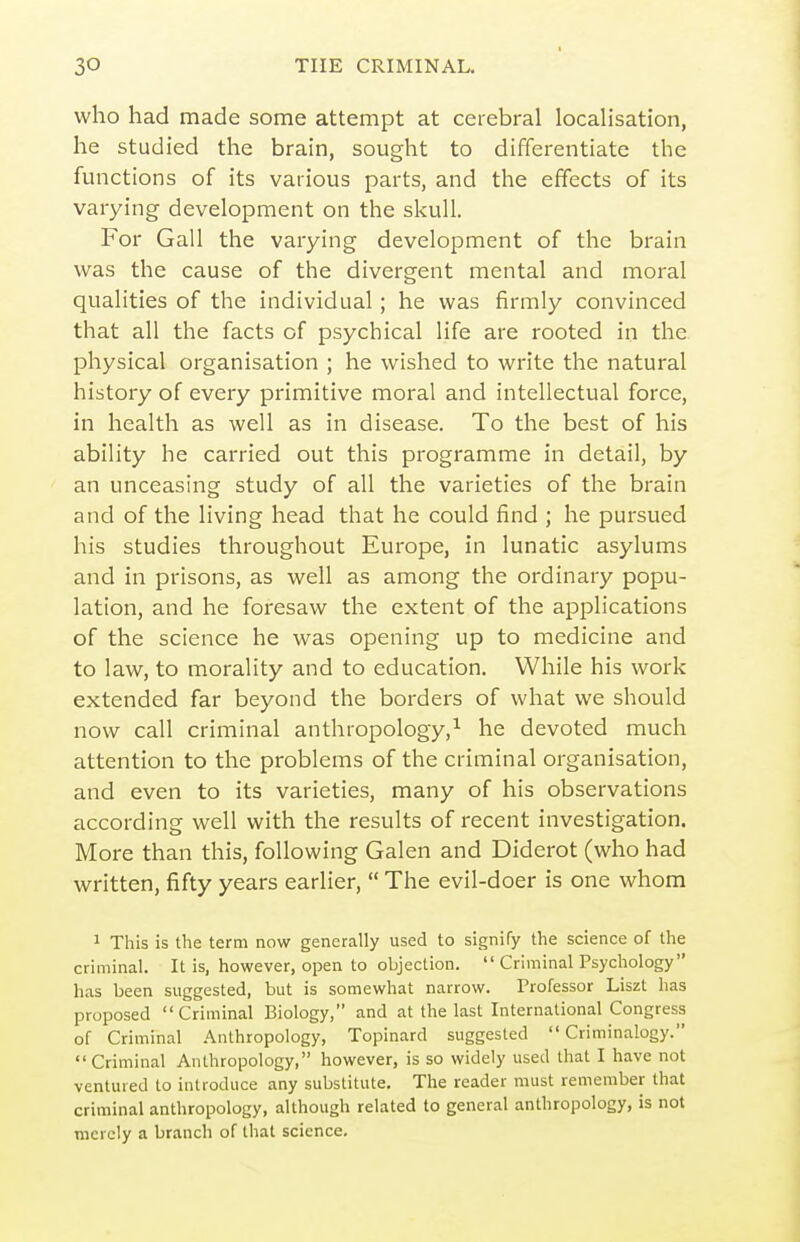 who had made some attempt at cerebral localisation, he studied the brain, sought to differentiate the functions of its various parts, and the effects of its varying development on the skull. For Gall the varying development of the brain was the cause of the divergent mental and moral qualities of the individual ; he was firmly convinced that all the facts of psychical life are rooted in the physical organisation ; he wished to write the natural history of every primitive moral and intellectual force, in health as well as in disease. To the best of his ability he carried out this programme in detail, by an unceasing study of all the varieties of the brain and of the living head that he could find ; he pursued his studies throughout Europe, in lunatic asylums and in prisons, as well as among the ordinary popu- lation, and he foresaw the extent of the applications of the science he was opening up to medicine and to law, to morality and to education. While his woi'k extended far beyond the borders of what we should now call criminal anthropology,^ he devoted much attention to the problems of the criminal organisation, and even to its varieties, many of his observations according well with the results of recent investigation. More than this, following Galen and Diderot (who had written, fifty years earlier,  The evil-doer is one whom 1 This is the term now generally used to signify the science of the criminal. It is, however, open to objection.  Criminal Psychology has been suggested, but is somewhat narrow. Professor Liszt has proposed Criminal Biology, and at the last International Congress of Criminal .-Anthropology, Topinard suggested  Criminalogy. Criminal Anthropology, however, is so widely used that I have not ventured to introduce any substitute. The reader must remember that criminal anthropology, although related to general anthropology, is not merely a branch of tliat science.