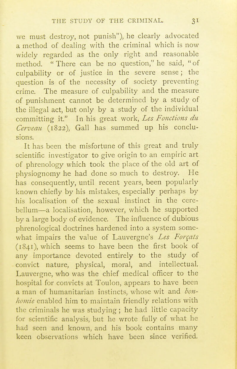 we must destroy, not punish), he clearly advocated a method of dealing with the criminal which is now widely regarded as the only right and reasonable method.  There can be no question, he said,  of culpability or of justice in the severe sense; the question is of the necessity of society preventing crime. The measure of culpability and the measure of punishment cannot be determined by a study of the illegal act, but only by a study of the individual committing it. In his great work, Les Fonctions du Cerveau (1822), Gall has summed up his conclu- sions. It has been the misfortune of this great and truly scientific investigator to give origin to an empiric art of phrenology which took the place of the old art of physiognomy he had done so much to destroy. He has consequently, until recent years, been popularly known chiefly by his mistakes, especially perhaps by his localisation of the sexual instinct in the cere- bellum—a localisation, however, which he supported by a large body of evidence. The influence of dubious phrenological doctrines hardened into a system some- what impairs the value of Lauvergne's Les Forgats (1841), which seems to have been the first book of any importance devoted entirely to the study of convict nature, physical, moral, and intellectual. Lauvergne, who was the chief medical officer to the hospital for convicts at Toulon, appears to have been a man of humanitarian instincts, whose wit and bon- homie enabled him to maintain friendly relations with the criminals he was studying ; he had little capacity for scientific analysis, but he wrote fully of what he had seen and known, and his book contains many keen observations which have been since verified.