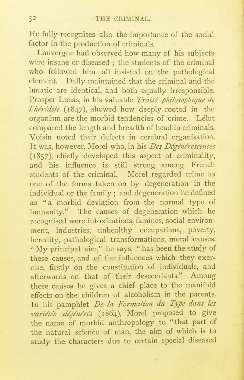 i He fully recognises also the importance of the social factor in the production of criminals. Lauvergne had observed how many of his subjects were insane or diseased ; the students of the criminal who followed him all insisted on the pathological element. Dally maintained that the criminal and the lunatic are identical, and both equally irresponsible. Prosper Lucas, in his valuable Trait4 pJiilosopJiiqiie de rherddite (1847), showed how deeply rooted in the organism are the morbid tendencies of crime. L61ut compared the length and breadth of head in criminals. Voisin noted their defects in cerebral organisation. It was, however, Morel who, in his Des Digenerescences (1857), chiefly developed this aspect of criminality, and his influence is still strong among French students of the criminal. Morel regarded crime as one of the forms taken on by degeneration in the individual or the family ; and degeneration he defined as a morbid deviation from the normal type of humanity. The causes of degeneration which he recognised were intoxications, famines, social environ- ment, industries, unhealthy occupations, poverty, heredity, pathological transformations, moral 'causes.  My principal aim, he says,  has been.the.'Stirdy of these causes, and of the influences which. they exer- cise, firstly on .the constitution of individuals, and afterwards on that of their descendants. Among these causes he gives a chief place to the manifold effects on the children of alcoholism in the parents. In his pamphlet De la Formation du Type dans les varidtds ddgdnchx's (1864), Morel proposed to give the name of morbid anthropology to that part of the natural science of man, the aim of which is to study the characters due to certain special diseased