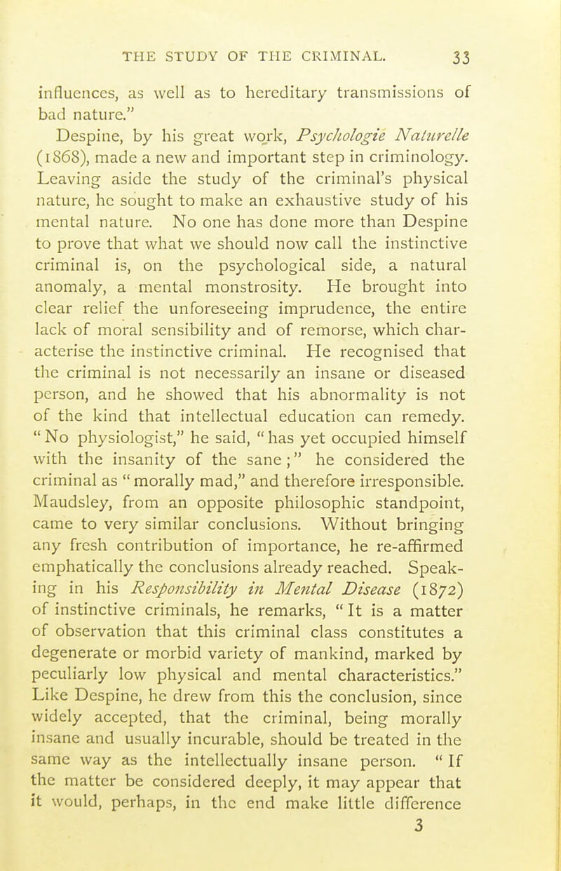 influences, as well as to hereditary transmissions of bad nature. Despine, by his great work, Psydiologie NaUirelle (1868), made a new and important step in criminology. Leaving aside the study of the criminal's physical nature, he sought to make an exhaustive study of his mental nature. No one has done more than Despine to prove that what we should now call the instinctive criminal is, on the psychological side, a natural anomaly, a mental monstrosity. He brought into clear relief the unforeseeing imprudence, the entire lack of moral sensibility and of remorse, which char- acterise the instinctive criminal. He recognised that the criminal is not necessarily an insane or diseased person, and he showed that his abnormality is not of the kind that intellectual education can remedy.  No physiologist, he said,  has yet occupied himself with the insanity of the sane ; he considered the criminal as  morally mad, and therefore irresponsible. Maudsley, from an opposite philosophic standpoint, came to very similar conclusions. Without bringing any fresh contribution of importance, he re-affirmed emphatically the conclusions already reached. Speak- ing in his Responsibility in Mental Disease (1872) of instinctive criminals, he remarks,  It is a matter of observation that this criminal class constitutes a degenerate or morbid variety of mankind, marked by peculiarly low physical and mental characteristics. Like Despine, he drew from this the conclusion, since widely accepted, that the criminal, being morally insane and usually incurable, should be treated in the same way as the intellectually insane person,  If the matter be considered deeply, it may appear that it would, perhaps, in the end make little difference 3
