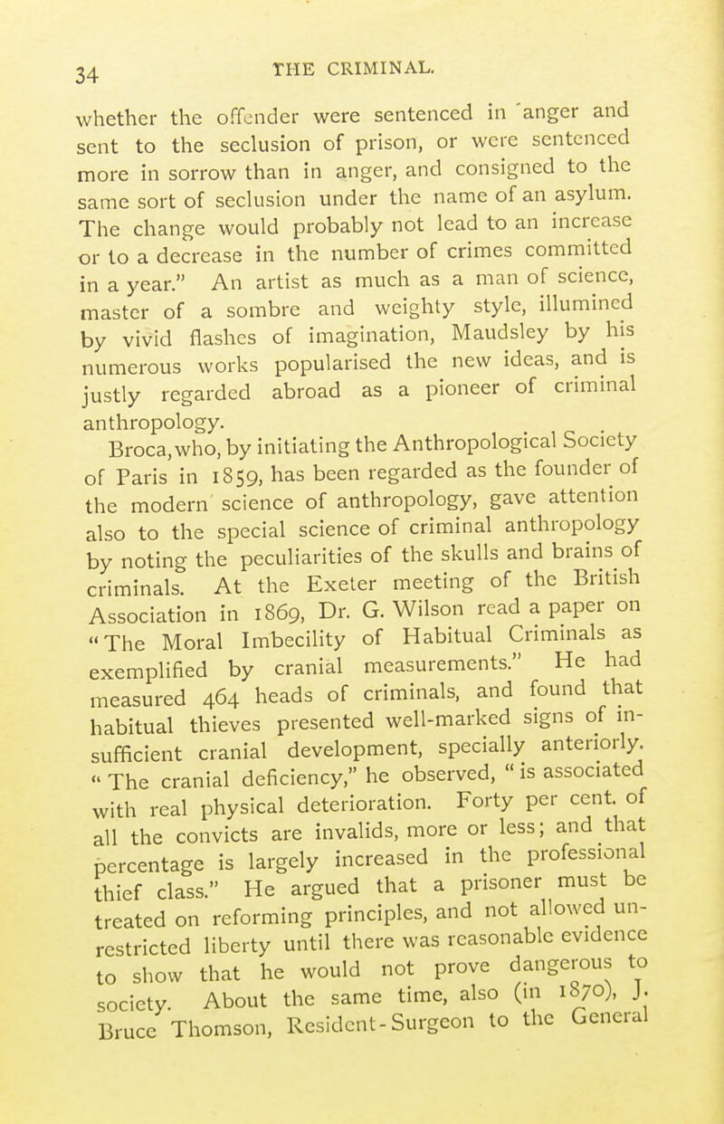 whether the offender were sentenced in 'anger and sent to the seclusion of prison, or were sentenced more in sorrow than in anger, and consigned to the same sort of seclusion under the name of an asylum. The change would probably not lead to an increase or to a decrease in the number of crimes committed in a year. An artist as much as a man of science, master of a sombre and weighty style, illumined by vivid flashes of imagination, Maudsley by his numerous works popularised the new ideas, and is justly regarded abroad as a pioneer of criminal anthropology. Broca.who, by initiating the Anthropological Society of Paris in 1859, has been regarded as the founder of the modern science of anthropology, gave attention also to the special science of criminal anthropology by noting the peculiarities of the skulls and brains of criminals. At the Exeter meeting of the British Association in 1869, Dr. G.Wilson read a paper on The Moral Imbecility of Habitual Crimmals as exemplified by cranial measurements. He had measured 464 heads of criminals, and found that habitual thieves presented well-marked signs of m- sufficient cranial development, specially anteriorly.  The cranial deficiency, he observed,  is associated with real physical deterioration. Forty per cent, of all the convicts are invalids, more or less; and that percentage is largely increased in the professional thief class. He argued that a prisoner must be treated on reforming principles, and not allowed un- restricted liberty until there was reasonable evidence to show that he would not prove dangerous to society. About the same time, also (in 1870), J. Bruce Thomson, Resident-Surgeon to the General