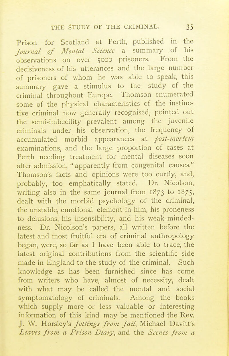 Prison for Scotland at Perth, published in the Journal of Mental Science a summary of his observations on over 5000 prisoners. From the decisiveness of his utterances and the large number of prisoners of whom he was able to speak, this summary gave a stimulus to the study of the criminal throughout Europe. Thomson enumerated some of the physical characteristics of the instinc- tive criminal now generally recognised, pointed out the semi-imbccility prevalent among the juvenile criminals under his observation, the frequency of accumulated morbid appearances at post-mortem examinations, and the large proportion of cases at Perth needing treatment for mental diseases soon after admission,  apparently from congenital causes. Thomson's facts and opinions were too curtly, and, probably, too emphatically stated. Dr. Nicolson, writing also in the same joui-nal from 1873 to 1875, dealt with the morbid psychology of the criminal, the unstable, emotional element in him, his proneness to delusions, his insensibility, and his weak-minded- ness. Dr. Nicolson's papers, all written before the latest and most fruitful ei'a of criminal anthropology began, were, so far as I have been able to trace, the latest original contributions from the scientific side made in England to the study of the criminal. Such knowledge as has been furnished since has come from writers who have, almost of necessity, dealt with what may be called the mental and social symptomatology of criminals. Among the books which supply more or less valuable or interesting information of this kind may be mentioned the Rev. J. W. Horsley's Jottings Jrom Jail, Ivlichael Davitt's I^eaves from a Prison Diary, and the Scenes from a