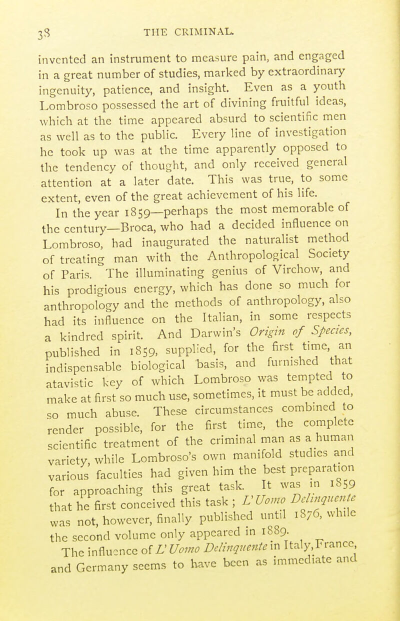 invented an instrument to measure pain, and engaged in a great number of studies, marked by extraordinary ingenuity, patience, and insight. Even as a youth Lombroso possessed the art of divining fruitful ideas, which at the time appeared absurd to scientific men as well as to the public. Every line of investigation he took up was at the time apparently opposed to the tendency of thought, and only received general attention at a later date. This was true, to some extent, even of the great achievement of his life. In the year 1859—perhaps the most memorable of the century—Broca, who had a decided influence on Lombroso, had inaugurated the naturalist method of treating man with the Anthropological Society of Paris. The illuminating genius of Virchow, and his prodigious energy, which has done so much for anthropology and the methods of anthropology, also had its influence on the Italian, in some respects a kindred spirit. And Darwin's Origin of Species, published in 1859, supplied, for the first time, an indispensable biological basis, and furnished that atavistic key of which Lombroso was tempted to make at first so much use, sometimes, it must be added, so much abuse. These circumstances combined to render possible, for the first time, the complete scientific treatment of the criminal man as a human variety while Lombroso's own manifold studies and various faculties had given him the best preparation for approaching this great task It was m 18 9 that he first conceived this task ; LUomo Dchnquente was not, however, finally published until 1876, while the second volume only appeared in 1889. The influence olLUomo DcHnquentem Italy,France and Germany seems to have been as immediate and