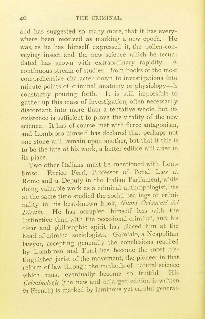 and has suggested so many more, that it has every- where been received as marking a new epoch. He was, as he has himself expressed it, the pollen-con- veying insect, and the new science which he fecun- dated has grown with extraordinary rapidity. A continuous stream of studies—from books of the most comprehensive character down to investigations into minute points of criminal anatomy or physiology—is constantly pouring forth. It is still impossible to gather up this mass of investigation, often necessarily discordant, into more than a tentative whole, but its existence is sufficient to prove the vitality of the new science. It has of course met with fierce antagonism, and Lombroso himself has declared that perhaps not one stone will remain upon another, but that if this is to be the fate of his work, a better edifice will arise in its place. Two other Italians must be mentioned with Lom- broso. Enrico Ferri, Professor of Penal Law at Rome and a Deputy in the Italian Parliament, while doing valuable work as a criminal anthropologist, has at the same time studied the social bearings of crimi- nality in his best-known book, Nuovi Orizzonti del Diritto. He has occupied himself less with the instinctive than with the occasional criminal, and his clear and philosophic spirit has placed him at the head of criminal sociologists, Garofalo, a Neapolitan lawyer, accepting generally the conclusions reached by Lombroso and Ferri, has become the most dis- tinguished jurist of the movement, the pioneer in that reform of law through the methods of natural science which must eventually become so fruitful. His Criminologie (the new and enlarged edition is written in p-rench) is marked by luminous yet careful general-