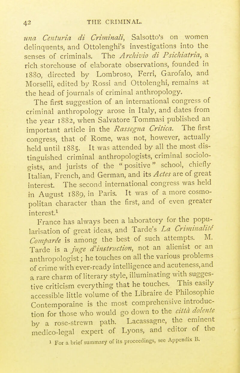 turn Centiiria di Criininali, Salsotto's on women delinquents, and Ottolenghi's investigations into the senses of criminals. The Archivio di Psichiatria, a rich storehouse of elaborate observations, founded in i8So, directed by Lombroso, Ferri, Garofalo, and Morselli, edited by Rossi and Ottolenghi, remains at the head of journals of criminal anthropology. The first suggestion of an international congress of criminal anthropology arose in Italy, and dates from the year 1882, when Salvatore Tommasi published an important article in the Rassegiia Critica. The first congress, that of Rome, was not, however, actually held until 1885. It was attended by all the most dis- tinguished criminal anthropologists, criminal sociolo- gists, and jurists of the positive school, chiefly Italian, French, and German, and its Ades are of great interest. The second international congress was held m August 1889, in Paris. It was of a more cosmo- politan character than the first, and of even greater interest.^ France has always been a laboratory for the popu- larisation of great ideas, and Tarde's La Criminali/d Coviparie is among the best of such attempts. M. Tarde is a juge d'instruction, not an alienist or an anthropologist; he touches on all the various problems of crime with ever-ready intelligence and acuteness,and a rare charm of literary style, illuminating with sugges- tive criticism everything that he touches. This easily accessible little volume of the Libraire de Philosophic Contemporaine is the most comprehensive introduc- tion for those who would go down to the citta dolente by a rose-strewn path. Lacassagne, the emmcnt medico-legal expert of Lyons, and editor of the 1 For a brief summary of its proceedings, see Appendix B.