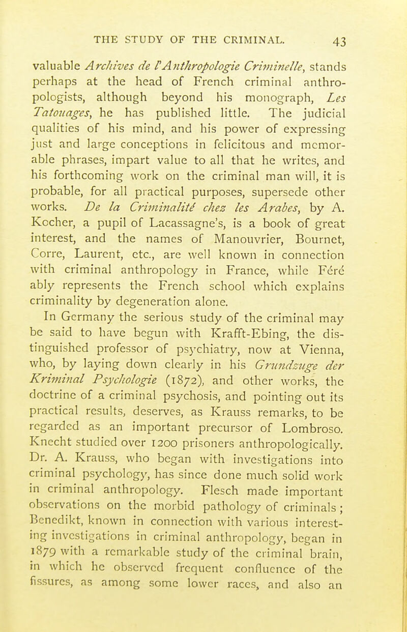 valuable Archives de f Antkropoiogie Criininelle, stands perhaps at the head of French criminal anthro- pologists, although beyond his monograph, Les Tatounges, he has published little. The judicial qualities of his mind, and his power of expressing just and large conceptions in felicitous and memor- able phrases, impart value to all that he writes, and his forthcoming work on the criminal man will, it is probable, for all practical purposes, supersede other works. De la Crhninaliti chez les Arabes, by A. Kocher, a pupil of Lacassagne's, is a book of great interest, and the names of Manouvrier, Bournet, Corre, Laurent, etc., are well known in connection with criminal anthropology in France, while Fere ably represents the French school which explains criminality by degeneration alone. In Germany the serious study of the criminal may be said to have begun with Krafift-Ebing, the dis- tinguished professor of psychiatry, now at Vienna, who, by laying down clearly in his Grundsuge der Kriminal Psychologie (1872), and other works, the doctrine of a criminal psychosis, and pointing out its practical results, deserves, as Krauss remarks, to be regarded as an important precursor of Lombroso. Knecht studied over 1200 prisoners anthropologically. Dr. A. Krauss, who began with investigations into criminal psychology, has since done much solid work in criminal anthropology. Flesch made important observations on the morbid pathology of criminals ; Bencdikt, known in connection with various interest- ing investigations in criminal anthropology, began in 1879 with a remarkable study of the criminal brain, in which he observed frequent confluence of the fis.surcs, as among some lower races, and also an