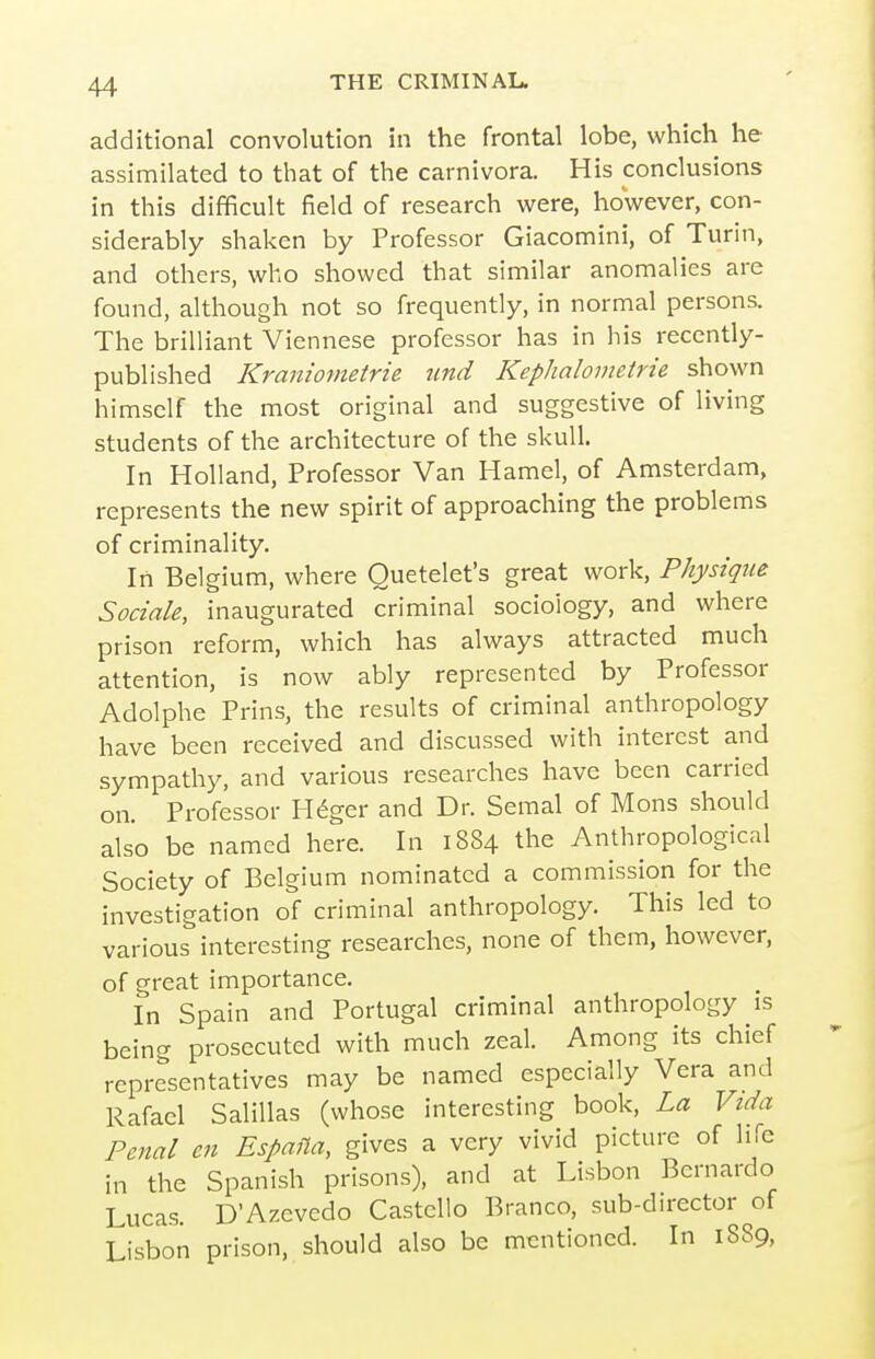 additional convolution in the frontal lobe, which he assimilated to that of the carnivora. His conclusions in this difficult field of research were, however, con- siderably shaken by Professor Giacomini, of Turin, and others, who showed that similar anomalies are found, although not so frequently, in normal persons. The brilliant Viennese professor has in his recently- published Kraniometrie unci Kephalometrie shown himself the most original and suggestive of living students of the architecture of the skull. In Holland, Professor Van Hamel, of Amsterdam, represents the new spirit of approaching the problems of criminality. In Belgium, where Ouetelet's great work. Physique Sociale, inaugurated criminal sociology, and where prison reform, which has always attracted much attention, is now ably represented by Professor Adolphe Prins, the results of criminal anthropology have been received and discussed with interest and sympathy, and various researches have been carried on. Professor H^ger and Dr. Semal of Mons should also be named here. In 1884 the Anthropological Society of Belgium nominated a commission for the investigation of criminal anthropology. This led to various interesting researches, none of them, however, of great importance. In Spain and Portugal criminal anthropology is being prosecuted with much zeal. Among its chief representatives may be named especially Vera and Rafael Salillas (whose interesting book. La Vida Penal en Espafia, gives a very vivid picture of life in the Spanish prisons), and at Lisbon Bernardo Lucas. D'Azevedo Castello Branco, sub-director of Lisbon prison, should also be mentioned. In 1889,