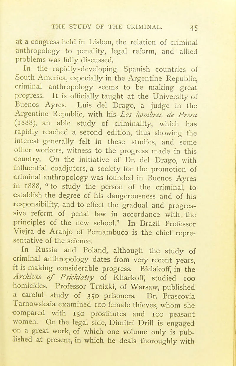 at a congress held in Lisbon, the relation of criminal anthropology to penality, legal reform, and allied problems was fully discussed. In the rapidly-developing Spanish countries of South America, especially in the Argentine Republic, criminal anthropology seems to be making great progress. It is officially taught at the University of Buenos Ayres. Luis del Drago, a judge in the Argentine Republic, with his Los hombres de Presa (1888), an able study of criminality, which has rapidly reached a second edition, thus showing the interest generally felt in these studies, and some other workers, witness to the progress made in this country. On the initiative of Dr. del Drago, with influential coadjutors, a society for the promotion of criminal anthropology was founded in Buenos Ayres in 1888,  to study the person of the criminal, to establish the degree of his dangerousness and of his responsibility, and to effect the gradual and progres- sive reform of penal law in accordance with the principles of the new school. In Brazil Professor Viejra de Aranjo of Pernambuco is the chief repre- sentative of the science. In Russia and Poland, although the study of criminal anthropology dates from very recent years, it is making considerable progress. Bielakoff, in the Archives of Psichiatry of Kharkoff, studied 100 homicides. Professor Troizki, of Warsaw, published a careful study of 350 prisoners. Dr. Prascovia Tarnowskaia examined 100 female thieves, whom she •compared with 150 prostitutes and 100 peasant women. On the legal side, Dimitri Drill is engaged •on a great work, of which one volume only is pub- lished at present, in which he deals thoroughly with