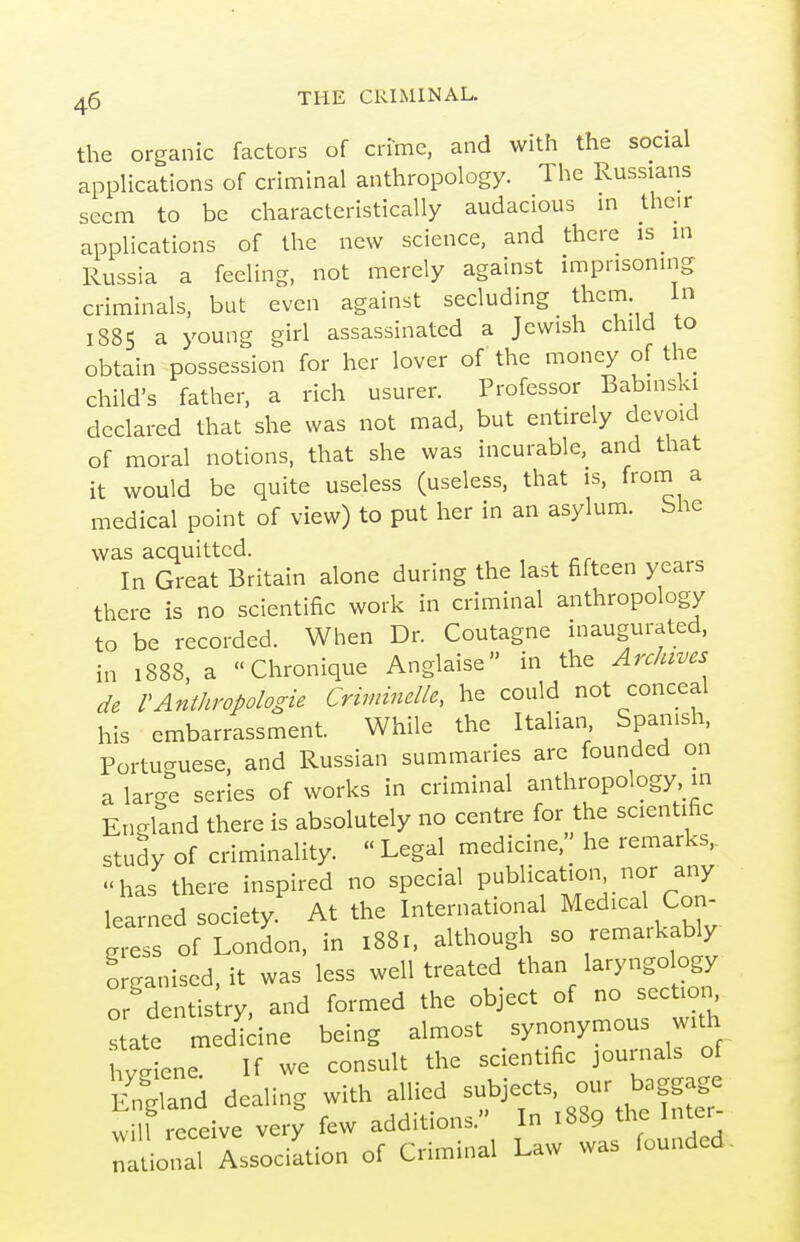 the organic factors of crime, and with the social applications of criminal anthropology. The Russians seem to be characteristically audacious m their applications of the new science, and there is in Russia a feeling, not merely against imprisoning criminals, but even against secluding them In I88S a young girl assassinated a Jewish child to obtain possession for her lover of the money of the child's father, a rich usurer. Professor Babinski declared that she was not mad, but entirely devoid of moral notions, that she was incurable, and that it would be quite useless (useless, that is, from a medical point of view) to put her in an asylum, bhc was acquitted. In Great Britain alone during the last fifteen years there is no scientific work in criminal anthropology to be recorded. When Dr. Coutagne inaugurated, in 1888, a Chronique Anglaise in the Archtvcs de VAnthropologic Criminelle, he could not conceal his embarrassment. While the Italian Spanish, Portu-uese, and Russian summaries are founded on a large series of works in criminal anthropology m England there is absolutely no centre for the scientific study of criminality.  Legal medicine, he remarks., has there inspired no special publication nor any learned society. At the International Medical Con- gTess of London, in 1881. although so remarkably organised, it was less well treated than laryngology or dentis ry, and formed the object of no section. Ite mec^^dne being almost synonymous with hygiene. If we consult the scientific journals of I^fgland dealing with allied objects our bagg g will receive very few additions. In 1889 the Inter national Association of Criminal Law was founded