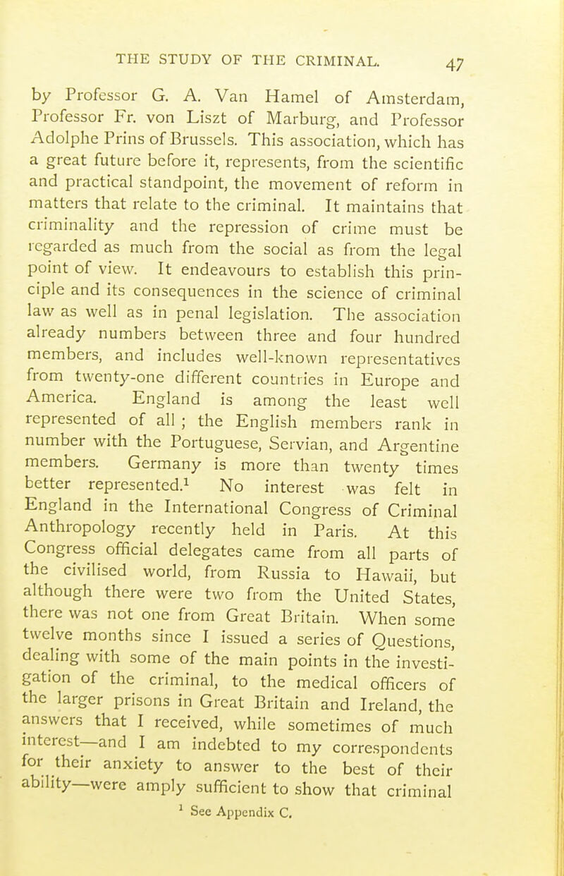 by Professor G. A. Van Hamel of Amsterdam, Professor Fr. von Liszt of Marburg, and Professor Adolphe Prins of Brussels. This association, which has a great future before it, represents, from the scientific and practical standpoint, the movement of reform in matters that relate to the criminal. It maintains that criminality and the repression of crime must be regarded as much from the social as from the legal point of view. It endeavours to establish this prin- ciple and its consequences in the science of criminal law as well as in penal legislation. The association already numbers between three and four hundred members, and includes well-known representatives from twenty-one different countries in Europe and America. England is among the least well represented of all ; the English members rank in number with the Portuguese, Servian, and Argentine members. Germany is more than twenty times better represented.^ No interest was felt in England in the International Congress of Criminal Anthropology recently held in Paris. At this Congress official delegates came from all parts of the civilised world, from Russia to Hawaii, but although there were two from the United States, there was not one from Great Britain. When some twelve months since I issued a series of Questions, dealing with some of the main points in the investi- gation of the criminal, to the medical officers of the larger prisons in Great Britain and Ireland, the answers that I received, while sometimes of much interest—and I am indebted to my correspondents for their anxiety to answer to the best of their ability—were amply sufficient to show that criminal ^ See Appendix C.