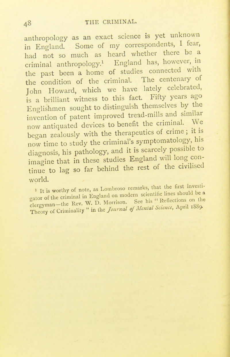 anthropology as an exact science is yet unknown in England. Some of my correspondents, I fear, had not so much as heard whether there be a criminal anthropology.^ England has, however, in the past been a home of studies connected with the condition of the criminal. The centenary of John Howard, which we have lately celebrated, is a brilliant witness to this fact. Fifty years ago Englishmen sought to distinguish themselves by the invention of patent improved tread-mills and similar now antiquated devices to benefit the criminal. We began zealously with the therapeutics of crime ; it is now time to study the criminal's symptomatology his diagnosis, his pathology, and it is scarcely possible to imagine that in these studies England will long con- tinue to lag so far behind the rest of the civilised world. : It is worthy of note, as Lombroso remarks, that the fii^t invests .aior of the criminal in England on modern scientific lines should be a ler^nan-^^^^^ W. D. Morrison. See ^^'Vl^'^'^^^^ViSst Sy of Criminality  in the Journal of Menial Sacnce, April :88^