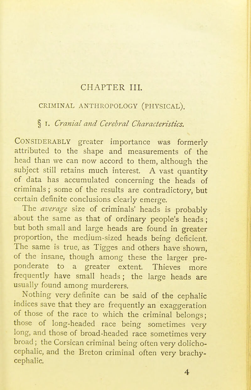 CHAPTER III. CRIMINAL ANTHROPOLOGY (PHYSICAL), § I. Cranial and Cerebral Characteristics. Considerably greater importance was formerly attributed to the shape and measurements of the head than we can now accord to them, although the subject still retains much interest. A vast quantity of data has accumulated concerning the heads of criminals ; some of the results are contradictory, but certain definite conclusions clearly emerge. The average size of criminals' heads is probably about the same as that of ordinary people's heads ; but both small and large heads are found in greater proportion, the medium-sized heads being deficient. The same is true, as Tigges and others have shown, of the insane, though among these the larger pre- ponderate to a greater extent. Thieves more frequently have small heads; the large heads are usually found among murderers. Nothing very definite can be said of the cephalic indices save that they are frequently an exaggeration of those of the race to which the criminal belongs; those of long-headed race being sometimes very long, and those of broad-headed race sometimes very broad; the Corsican criminal being often very dolicho- cephalic, and the Breton criminal often very brachy- cephalic.