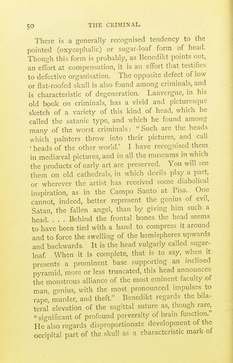There is a generally recognised tendency to the pointed (oxycephalic) or sugar-loaf form of head. Though this form is probably, as Benedikt points out, an effort at compensation, it is an effort that testifies to defective organisation. The opposite defect of low or flat-roofed skull is also found among criminals, and is characteristic of degeneration. Lauvergne, in his old book on criminals, has a vivid and picturesque sketch of a variety of this kind of head, which he called the satanic type, and which he found among many of the worst criminals:  Such are the heads which painters throw into their pictures, and call ' heads of the other world.' I have recognised them in mediaeval pictures, and in all the museums in which the products of early art are preserved. You will see them on old cathedrals, in which devils play a part, or wherever the artist has received some diabolical inspiration, as in the Campo Santo at Pisa. One cannot, indeed, better represent the genius of evil, Satan, the fallen angel, than by giving him such a head. . . . Behind the frontal bones the head seems to have been tied with a band to compress it around and to force the swelling of the hemispheres upwards and backwards. It is the head vulgarly called sugar- loaf. When it is complete, that is to say, when it presents a prominent base supporting an inclined pyramid, more or less truncated, this head announces the monstrous alliance of the most eminent faculty of man genius, with the most pronounced impulses to rape, murder, and theft. Benedikt regards the bila- teral elevation of the sagittal suture as, though rare, sicrnificant of profound perversity of brain function. He\lso regards disproportionate development of the occipital part of the skull as a characteristic mark of