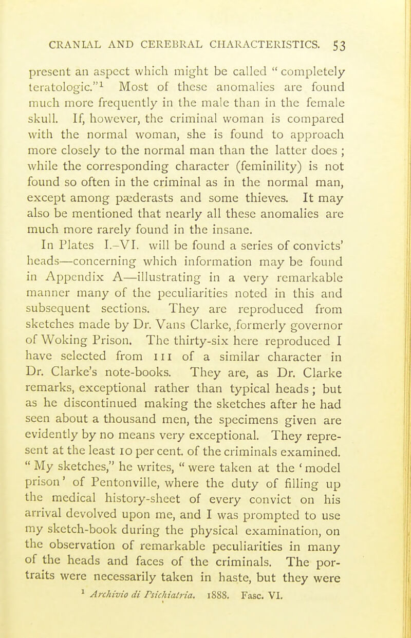 present an aspect which might be called  completely teratologic.^ Most of these anomalies are found much more frequently in the male than in the female skull. If, however, the criminal woman is compared with the normal woman, she is found to approach more closely to the normal man than the latter does ; while the corresponding character (feminility) is not found so often in the criminal as in the normal man, except among paederasts and some thieves. It may also be mentioned that nearly all these anomalies are much more rarely found in the insane. In Plates I.-VI. will be found a series of convicts' heads—concerning which information may be found in Appendix A—illustrating in a very remarkable manner many of the peculiarities noted in this and subsequent sections. They are i-eproduced from sketches made by Dr. Vans Clarke, formerly governor of Woking Prison. The thirty-six here reproduced I have selected from iii of a similar character in Dr. Clarke's note-books. They are, as Dr. Clarke remarks, exceptional rather than typical heads; but as he discontinued making the sketches after he had seen about a thousand men, the specimens given are evidently by no means very exceptional. They repre- sent at the least lo per cent, of the criminals examined.  My sketches, he writes,  were taken at the ' model prison' of Pentonville, where the duty of filling up the medical history-sheet of every convict on his arrival devolved upon me, and I was prompted to use my sketch-book during the physical examination, on the observation of remarkable peculiarities in many of the heads and faces of the criminals. The por- traits were necessarily taken in haste, but they were ^ Archivio di Psichiatria. 1888. Fasc. VI.