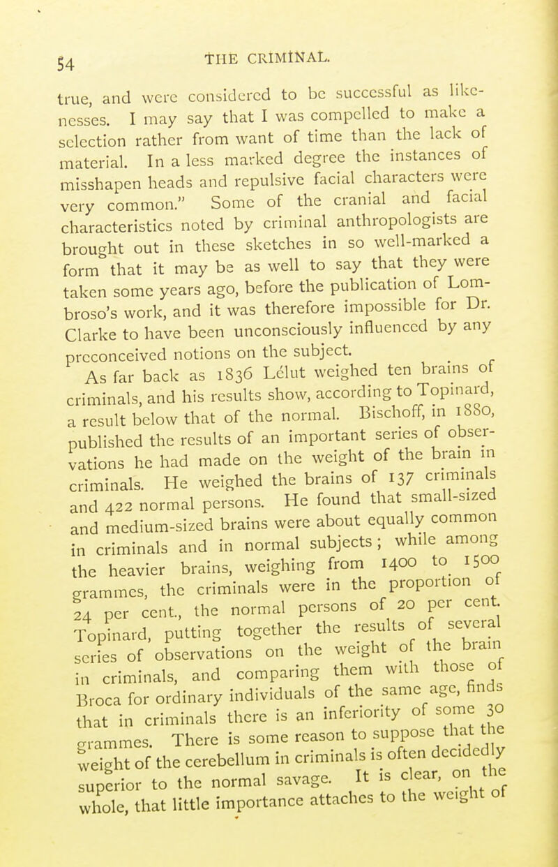 true, and were considered to be successful as like- nesses. I may say that I was compelled to make a selection rather from want of time than the lack of material In a less marked degree the instances of misshapen heads and repulsive facial characters were very common. Some of the cranial and facial characteristics noted by criminal anthropologists are brouc^ht out in these sketches in so well-marked a form''that it may be as well to say that they were taken some years ago, before the publication of Lom- broso's work, and it was therefore impossible for Dr. Clarke to have been unconsciously influenced by any preconceived notions on the subject. As far back as 1836 Ldlut weighed ten brains ot criminals, and his results show, according to Topinard, a result below that of the normal. Bischoff, m 1880, published the results of an important series of obser- vations he had made on the weight of the bram in criminals. He weighed the brains of 137 criminals and 422 normal persons. He found that small-sized and medium-sized brains were about equally common in criminals and in normal subjects ; while among the heavier brains, weighing from 1400 to_ 1500 grammes, the criminals were in the proportion of 24 per cent, the normal persons of 20 per cent Topi^iiard, putting together the results of several serL of observations on the weight o the brain in criminals, and comparing them with those of Broca for ordinary individuals of the same age, find, that in criminals there is an inferiority of some O frrammes There is some reason to suppose that the IdghTof the cerebellum in criminals is often decide ^ Tuperior to the normal savage. It is clear, on the whole, that little importance attaches to the weight of
