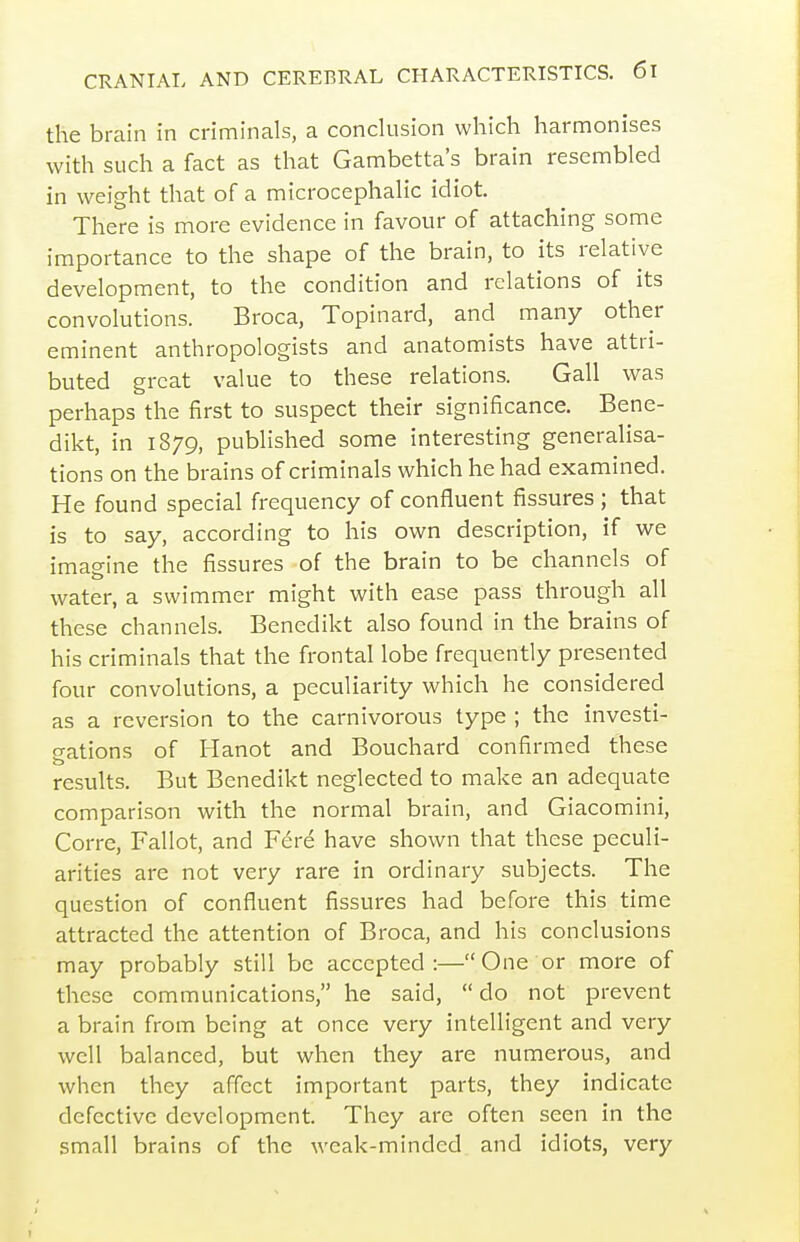the brain in criminals, a conclusion which harmonises with such a fact as that Gambetta's brain resembled in weight that of a microcephalic idiot. There is more evidence in favour of attaching some importance to the shape of the brain, to its relative development, to the condition and relations of its convolutions. Broca, Topinard, and many other eminent anthropologists and anatomists have attri- buted great value to these relations. Gall was perhaps the first to suspect their significance. Bene- dikt, in 1879, published some interesting generalisa- tions on the brains of criminals which he had examined. He found special frequency of confluent fissures ; that is to say, according to his own description, if we imagine the fissures of the brain to be channels of water, a swimmer might with ease pass through all these channels. Benedikt also found in the brains of his criminals that the frontal lobe frequently presented four convolutions, a peculiarity which he considered as a reversion to the carnivorous type ; the investi- o-ations of Hanot and Bouchard confirmed these results. But Benedikt neglected to make an adequate comparison with the normal brain, and Giacomini, Corre, Fallot, and Fere have shown that these peculi- arities are not very rare in ordinary subjects. The question of confluent fissures had before this time attracted the attention of Broca, and his conclusions may probably still be accepted:— One or more of these communications, he said,  do not prevent a brain from being at once very intelligent and very well balanced, but when they are numerous, and when they affect important parts, they indicate defective development. They are often seen in the small brains of the weak-minded and idiots, very
