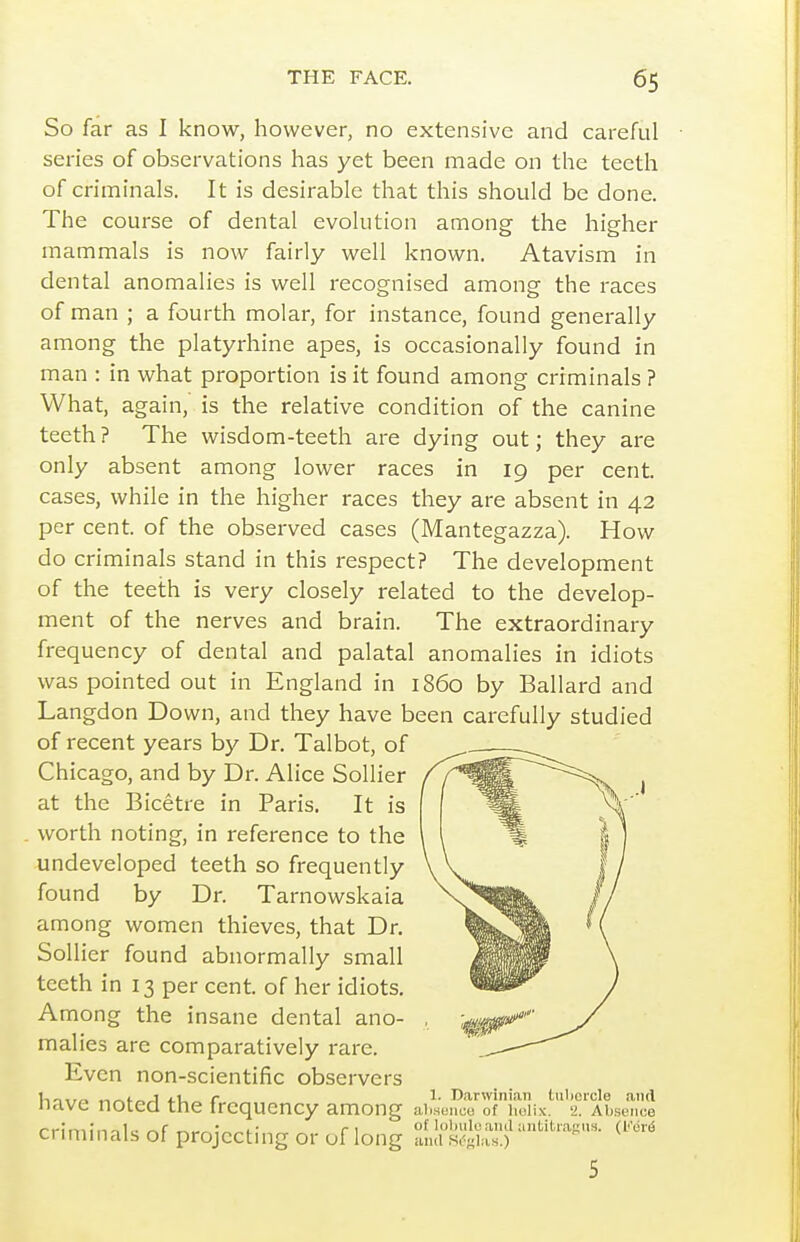 So far as I know, however, no extensive and careful series of observations has yet been made on the teeth of criminals. It is desirable that this should be done. The course of dental evolution among the higher mammals is now fairly well known. Atavism in dental anomalies is well recognised among the races of man ; a fourth molar, for instance, found generally among the platyrhine apes, is occasionally found in man : in what proportion is it found among criminals ? What, again, is the relative condition of the canine teeth ? The wisdom-teeth are dying out; they are only absent among lower races in 19 per cent, cases, while in the higher races they are absent in 42 per cent, of the observed cases (Mantegazza). How do criminals stand in this respect? The development of the teeth is very closely related to the develop- ment of the nerves and brain. The extraordinary frequency of dental and palatal anomalies in idiots was pointed out in England in i860 by Ballard and Langdon Down, and they have been carefully studied of recent years by Dr. Talbot, of Chicago, and by Dr. Alice Sollier at the Bicetre in Paris. It is . worth noting, in reference to the undeveloped teeth so frequently found by Dr. Tarnowskaia among women thieves, that Dr. Sollier found abnormally small teeth in 13 per cent, of her idiots. Among the insane dental ano- malies are comparatively rare. Even non-scientific observers f,^*- J t-U c 1- Darwinian (.iilicicle and nave noted the frequency among ai.senoe of iiuiix. a. Absence criminals of projecting or of long S'^'^'- 5