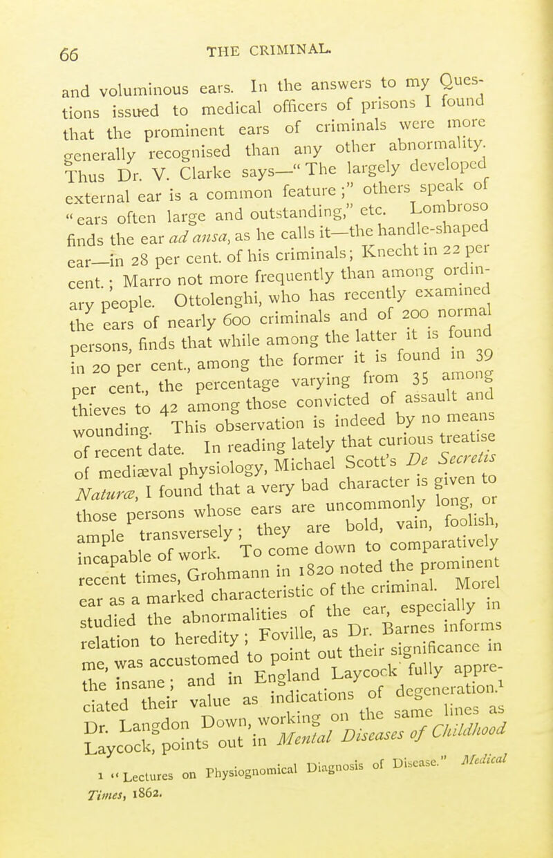 and voluminous ears. In the answers to my Ques- tions issued to medical officers of prisons I found that the prominent ears of criminals were more generally recognised than any other abnormality Thus Dr. V. Clarke says- The largely developed external ear is a common feature; others speak of ears often large and outstanding, etc Lombroso finds the ear ad ansa, as he calls ^t-thf and e-shaped ear-in 28 per cent, of his criminals; Knecht m 22 per cent • Marro not more frequently than among ordm- arv people. Ottolenghi, who has recently exammed eaS^ of nearly 600 criminals and of 200 normal persons, finds that while among the latter rt .s ound fn 20 per cent, among the former it is found in 39 ner cen the percentage varying from 35 among hLes to 42 among those convicted of assault wounding. This observation is mdeed by no means Tecent'date. In reading lately that cunous ti.a^ of medieval physiology, Michael Scott s i^ S^^^r^t^s Naturae, I found that a very bad character is given to Tose persons whose ears are uncommonly long or amp e transversely; they are bold, van, foolish rcapable of work. To come down to comparatively ecent times, Grohmann in 1820 noted the promme^ ear a a mar <ed characteristic of the criminal. _ Moiel -u^aied the abnoi^aliUes^ f^ria^st^s relation to heredity Fov e, as v ^^^^^^ Times, 1862,