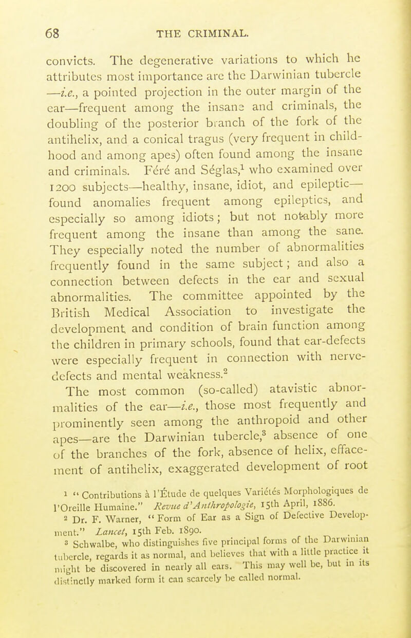 convicts. The degenerative variations to which he attributes most importance are the Darwinian tubercle —i.e., a pointed projection in the outer margin of the car—frequent among the insane and criminals, the doubling of the posterior branch of the fork of the antihelix, and a conical tragus (very frequent in child- hood and among apes) often found among the insane and criminals. F6re and Seglas.^ who examined over 1200 subjects—healthy, insane, idiot, and epileptic— found anomalies frequent among epileptics, and especially so among idiots; but not notably more frequent among the insane than among the sane. They especially noted the number of abnormalities frequently found in the same subject; and also a connection between defects in the ear and sexual abnormalities. The committee appointed by the British Medical Association to investigate the development and condition of brain function among the children in primary schools, found that ear-defects were especially frequent in connection with nerve- defects and mental weakness.^ The most common (so-called) atavistic abnor- malities of the ear—those most frequently and prominently seen among the anthropoid and other apes—are the Darwinian tubercle,^ absence of one of the branches of the fork, absence of helix, efface- ment of antihelix, exaggerated development of root 1  Contributions k I'Etude de quelques Varieles Morphologiques de I'Oreille Humaine. Revue d'Anthropologie, 15th April, 1S86. 2 Dr. F. Warner,  Form of Ear as a Sign of Defective Develop- ment. Za«c«A 15th Feb. 1890. » Schwalbe, who distinguishes five principal forms of the Darwmian tubercle, regards it as normal, and believes that with a little practice it might be discovered in nearly all ears. This may well be, but in its distinctly marked form it can scarcely be called normal.