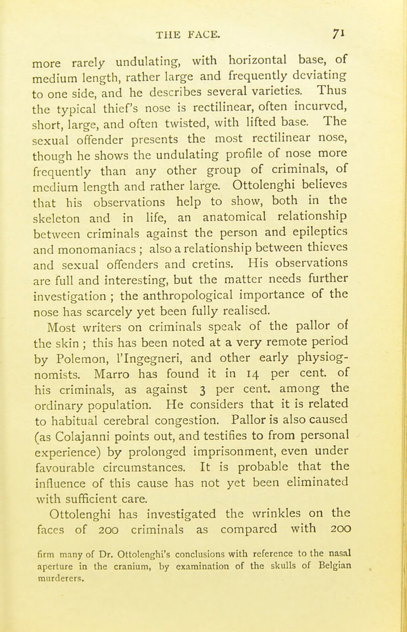 more rarely undulating, with horizontal base, of medium length, rather large and frequently deviating to one side, and he describes several varieties. Thus the typical thief's nose is rectilinear, often incurved, short, large, and often twisted, with lifted base. The sexual offender presents the most rectilinear nose, though he shows the undulating profile of nose more frequently than any other group of criminals, of medium length and rather large. Ottolenghi believes that his observations help to show, both in the skeleton and in life, an anatomical relationship between criminals against the person and epileptics and monomaniacs ; also a relationship between thieves and sexual offenders and cretins. His observations are full and interesting, but the matter needs further investigation ; the anthropological importance of the nose has scarcely yet been fully realised. Most writers on criminals speak of the pallor of the skin ; this has been noted at a very remote period by Polemon, ITngegneri, and other early physiog- nomists. Marro has found it in 14 per cent, of his criminals, as against 3 per cent, among the ordinary population. He considers that it is related to habitual cerebral congestion. Pallor is also caused (as Colajanni points out, and testifies to from personal experience) by prolonged imprisonment, even under favourable circumstances. It is probable that the influence of this cause has not yet been eliminated with sufficient care. Ottolenghi has investigated the wrinkles on the faces of 200 criminals as compared with 200 firm many of Dr. Ottolenghi's conclusions with reference to the nasal aperture in the cranium, by examination of the skulls of Belgian murderers.