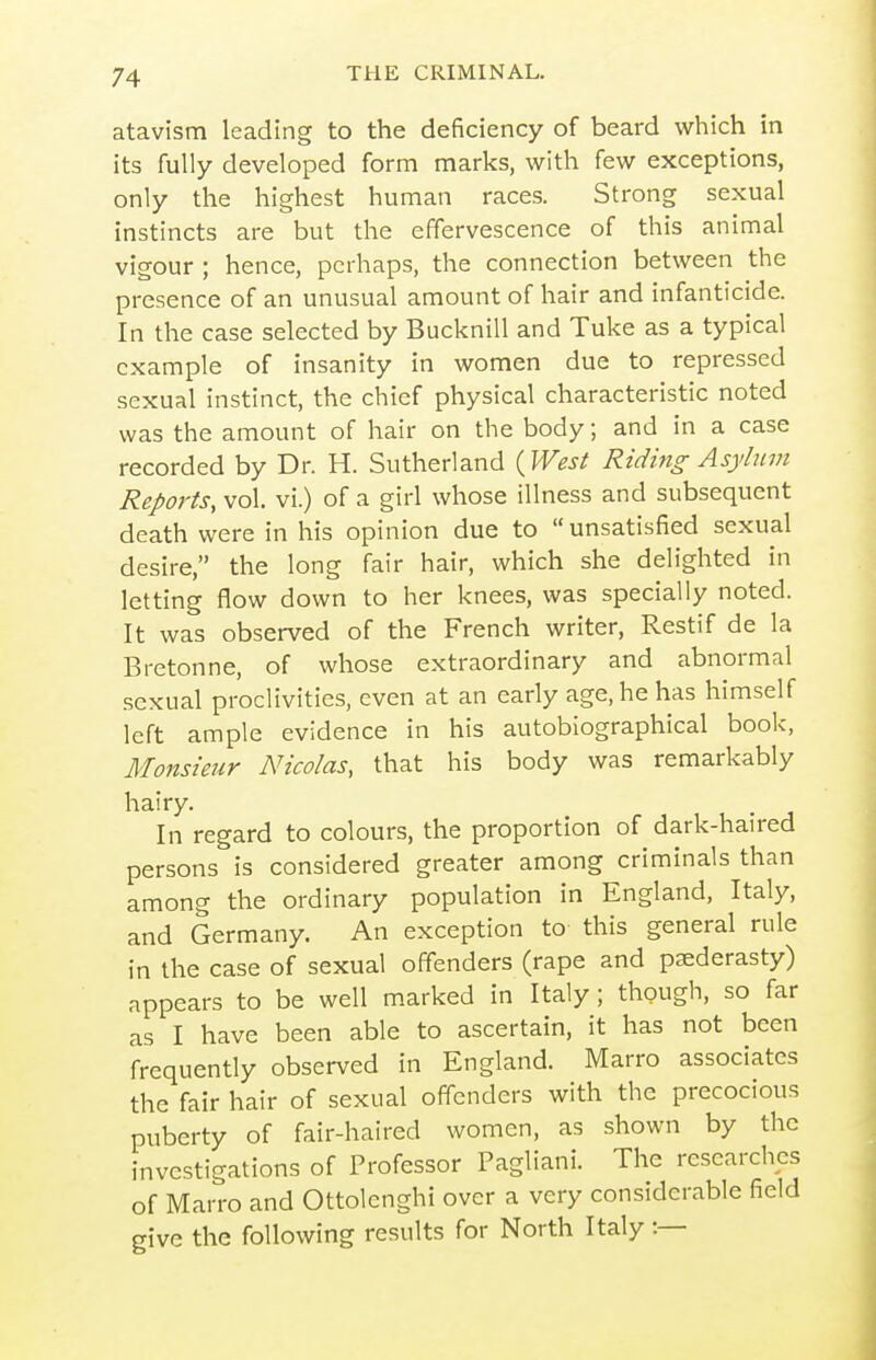 atavism leading to the deficiency of beard which in its fully developed form marks, with few exceptions, only the highest human races. Strong sexual instincts are but the effervescence of this animal vigour ; hence, perhaps, the connection between the presence of an unusual amount of hair and infanticide. In the case selected by Bucknill and Tuke as a typical example of insanity in women due to repressed sexu al instinct, the chief physical characteristic noted was the amount of hair on the body; and in a case recorded by Dr. H. Sutherland {Wesl Riding A sylnvi Reports, vol. vi.) of a girl whose illness and subsequent death were in his opinion due to unsatisfied sexual desire, the long fair hair, which she delighted in letting flow down to her knees, was specially noted. It was observed of the French writer, Restif de la Bretonne, of whose extraordinary and abnormal sexual proclivities, even at an early age, he has himself left ample evidence in his autobiographical book, Monsieur Nicolas, that his body was remarkably hairy. In regard to colours, the proportion of dark-haired persons is considered greater among criminals than among the ordinary population in England, Italy, and Germany. An exception to this general rule in the case of sexual offenders (rape and paederasty) appears to be well marked in Italy; though, so far as I have been able to ascertain, it has not been frequently observed in England. Marro associates the fair hair of sexual offenders with the precocious puberty of fair-haired women, as shown by the investigations of Professor Pagliani. The researches of Marro and Ottolenghi over a very considerable field give the following results for North Italy:—