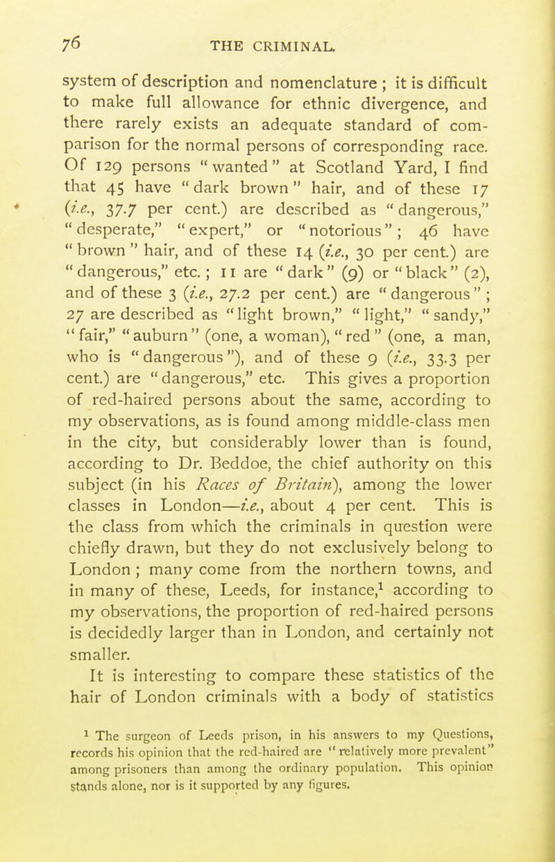 system of description and nomenclature ; it is difficult to make full allowance for ethnic divergence, and there rarely exists an adequate standard of com- parison for the normal persons of corresponding race. Of 129 persons wanted at Scotland Yard, I find that 45 have dark brown hair, and of these 17 {i.e., 37.7 per cent.) are described as  dangerous,  desperate,  expert, or  notorious ; 46 have  brown  hair, and of these 14 {i.e., 30 per cent.) are  dangerous, etc.; 11 are  dark  (9) or  black  (2), and of these 3 {i.e., 27.2 per cent.) are dangerous ; 27 are described as light brown, light, sandy, fair, auburn (one, a woman), red (one, a man, who is dangerous), and of these 9 {i.e., 33.3 per cent.) are dangerous, etc. This gives a proportion of red-haired persons about the same, according to my observations, as is found among middle-class men in the city, but considerably lower than is found, according to Dr. Beddoe, the chief authority on this subject (in his Races of Britain), among the lower classes in London—i.e., about 4 per cent. This is the class from which the criminals in question were chiefly drawn, but they do not exclusively belong to London ; many come from the northern towns, and in many of these, Leeds, for instance,^ according to my observations, the proportion of red-haired persons is decidedly larger than in London, and certainly not smaller. It is interesting to compare these statistics of the hair of London criminals with a body of statistics ^ The surgeon of Leeds prison, in his answers to my Questions, records his opinion that the red-haired are  relatively more prevalent among prisoners than among the ordinary population. This opinion stands alone, nor is it supported by any figures.