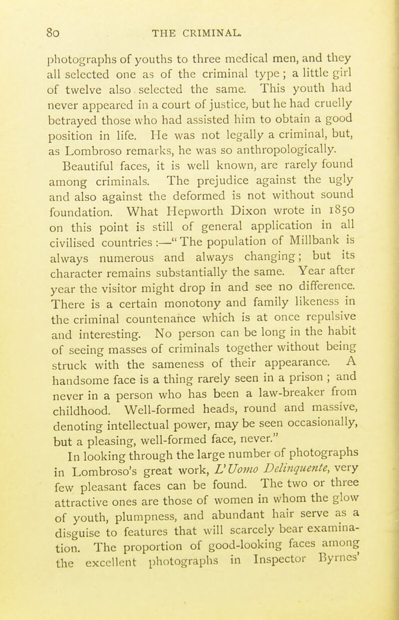 photographs of youths to three medical men, and they all selected one as of the criminal type ; a little girl of twelve also selected the same. This youth had never appeared in a court of justice, but he had cruelly betrayed those who had assisted him to obtain a good position in life. He was not legally a criminal, but, as Lombroso remarks, he was so anthropologically. Beautiful faces, it is well known, are rarely found among criminals. The prejudice against the ugly and also against the deformed is not without sound foundation. What Hepworth Dixon wrote in 1850 on this point is still of general application in all civilised countries :— The population of Millbank is always numerous and always changing; but its character remains substantially the same. Year after year the visitor might drop in and see no difference. There is a certain monotony and family likeness in the criminal countenance which is at once repulsive and interesting. No person can be long in the habit of seeing masses of criminals together without being struck with the sameness of their appearance. A handsome face is a thing rarely seen in a prison ; and never in a person who has been a law-breaker from childhood. Well-formed heads, round and massive, denoting intellectual power, may be seen occasionally, but a pleasing, well-formed face, never. In looking through the large number of photographs in Lombroso's great work, LUomo Delinquente, very few pleasant faces can be found. The two or three attractive ones are those of women in whom the glow of youth, plumpness, and abundant hair serve as a disguise to features that will scarcely bear examina- tion. The proportion of good-looking faces among the excellent photographs in Inspector Byrnes'