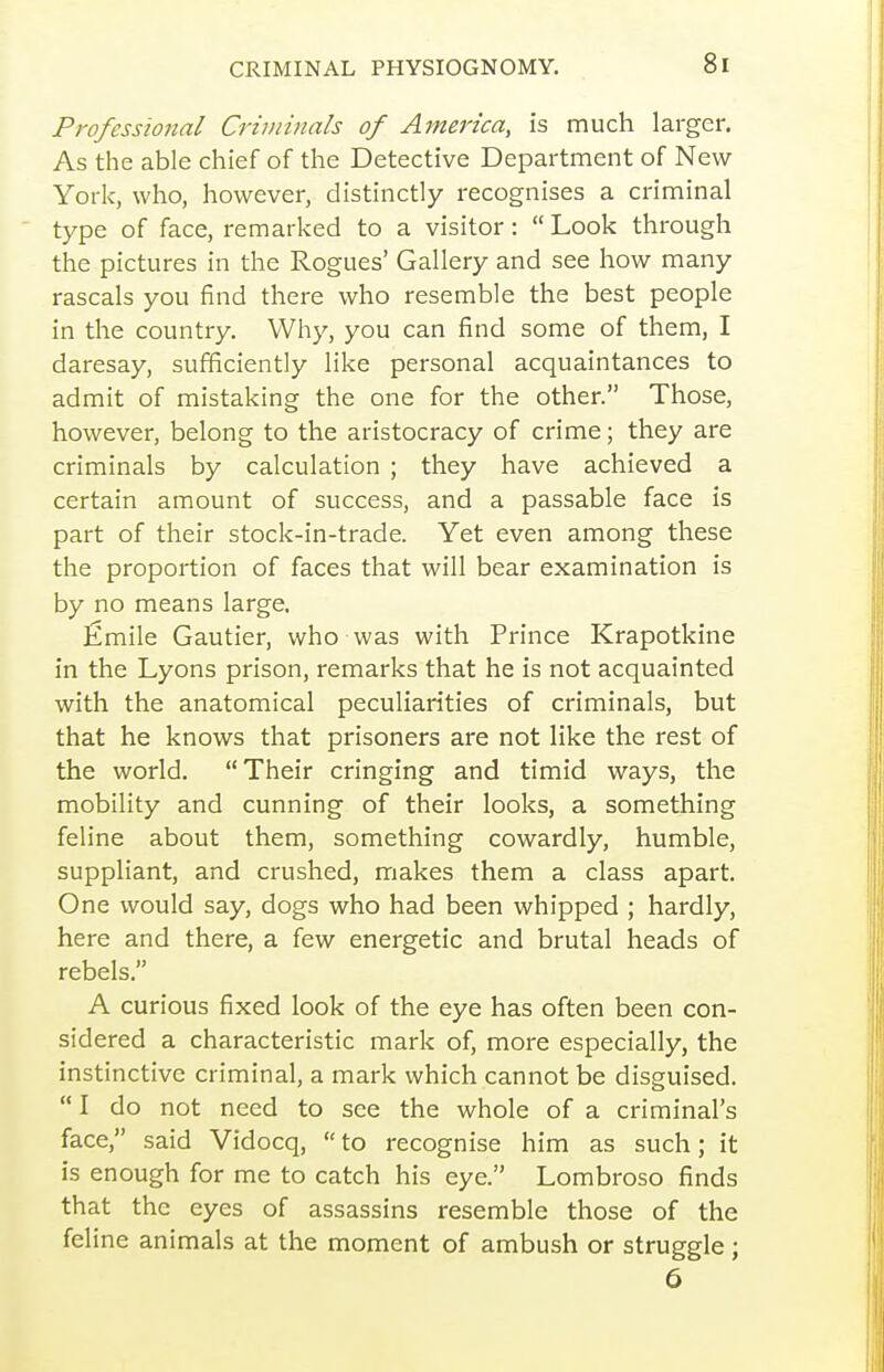 Professional Criminals of America, is much larger. As the able chief of the Detective Department of New- York, who, however, distinctly recognises a criminal type of face, remarked to a visitor:  Look through the pictures in the Rogues' Gallery and see how many rascals you find there who resemble the best people in the country. Why, you can find some of them, I daresay, sufficiently like personal acquaintances to admit of mistaking the one for the other. Those, however, belong to the aristocracy of crime; they are criminals by calculation ; they have achieved a certain amount of success, and a passable face is part of their stock-in-trade. Yet even among these the proportion of faces that will bear examination is by no means large, fimile Gautier, who was with Prince Krapotkine in the Lyons prison, remarks that he is not acquainted with the anatomical peculiarities of criminals, but that he knows that prisoners are not like the rest of the world. Their cringing and timid ways, the mobility and cunning of their looks, a something feline about them, something cowardly, humble, suppliant, and crushed, makes them a class apart. One would say, dogs who had been whipped ; hardly, here and there, a few energetic and brutal heads of rebels. A curious fixed look of the eye has often been con- sidered a characteristic mark of, more especially, the instinctive criminal, a mark which cannot be disguised.  I do not need to see the whole of a criminal's face, said Vidocq, to recognise him as such; it is enough for me to catch his eye. Lombroso finds that the eyes of assassins resemble those of the feline animals at the moment of ambush or struggle; 6