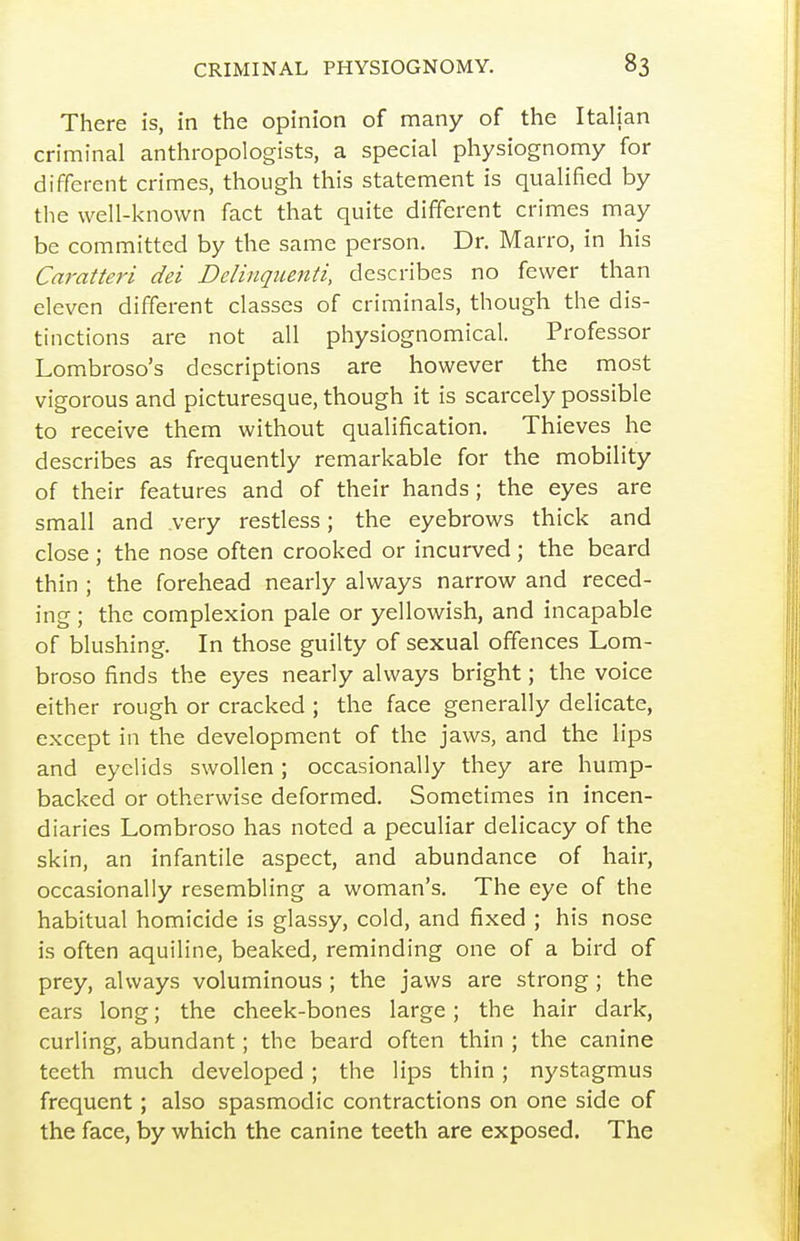 There is, in the opinion of many of the Italian criminal anthropologists, a special physiognomy for different crimes, though this statement is qualified by the well-known fact that quite different crimes may be committed by the same person. Dr. Marro, in his Caratteri dei Delinqiienti, describes no fewer than eleven different classes of criminals, though the dis- tinctions are not all physiognomical. Professor Lombroso's descriptions are however the most vigorous and picturesque, though it is scarcely possible to receive them without qualification. Thieves he describes as frequently remarkable for the mobility of their features and of their hands; the eyes are small and very restless; the eyebrows thick and close ; the nose often crooked or incurved; the beard thin ; the forehead nearly always narrow and reced- ing ; the complexion pale or yellowish, and incapable of blushing. In those guilty of sexual offences Lom- broso finds the eyes nearly always bright; the voice either rough or cracked ; the face generally delicate, except in the development of the jaws, and the lips and eyelids swollen; occasionally they are hump- backed or otherwise deformed. Sometimes in incen- diaries Lombroso has noted a peculiar delicacy of the skin, an infantile aspect, and abundance of hair, occasionally resembling a woman's. The eye of the habitual homicide is glassy, cold, and fixed ; his nose is often aquiline, beaked, reminding one of a bird of prey, always voluminous ; the jaws are strong; the ears long; the cheek-bones large; the hair dark, curling, abundant; the beard often thin ; the canine teeth much developed; the lips thin; nystagmus frequent; also spasmodic contractions on one side of the face, by which the canine teeth are exposed. The