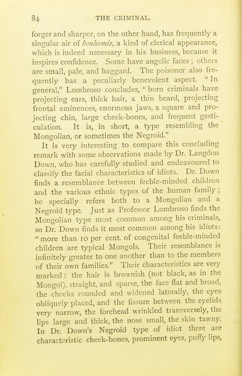 forger and sharper, on the other hand, has frequently a singular air of bonhomie, a kind of clerical appearance, which is indeed necessary in his business, because it inspires confidence. Some have angelic faces ; others are small, pale, and haggard. The poisoner also fre- quently has a peculiarly benevolent aspect.  In general, Lombroso concludes,  born criminals have projecting ears, thick hair, a thin beard, projecting frontal eminences, enormous jaws, a square and pro- jecting chin, large cheek-bones, and frequent gesti- culation. It is, in short, a type resembling the Mongolian, or sometimes the Negroid. It is very interesting to compare this concluding remark with some observations made by Dr. Langdon Down, who has carefully studied and endeavoured to classify the facial characteristics of idiots. Dr. Down finds a resemblance between feeble-minded children and the various ethnic types of the human family ; he specially refers both to a Mongolian and a Negroid type. Just as Professor Lombroso finds the Mongolian type most common among his criminals, so Dr. Down finds it most common among his idiots:  more than lo per cent, of congenital feeble-minded children are typical Mongols, Their resemblance is infinitely greater to one another than to the members of their own families. Their characteristics are very marked : the hair is brownish (not black, as in the Mongol), straight, and sparse, the face flat and broad, the cheeks rounded and widened laterally, the eyes obliquely placed, and the fissure between the eyelids very narrow, the forehead wrinkled transversely, the lips large and thick, the nose small, the skin tawny. In Dr. Down's Negroid type of idiot there are characteristic cheek-bones, prominent eyes, puffy lips,