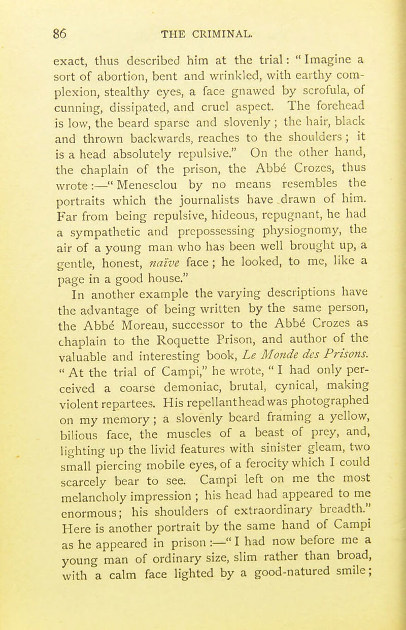exact, thus described him at the trial: Imagine a sort of abortion, bent and wrinkled, with eai thy com- plexion, stealthy eyes, a face gnawed by scrofula, of cunning, dissipated, and cruel aspect. The forehead is low, the beard sparse and slovenly ; the hair, black and thrown backwards, reaches to the shoulders ; it is a head absolutely repulsive. On the other hand, the chaplain of the prison, the Abb^ Crozes, thus ^vrote:— Menesclou by no means resembles the portraits which the journalists have drawn of him. Far from being repulsive, hideous, repugnant, he had a sympathetic and prepossessing physiognomy, the air of a young man who has been well brought up, a gentle, honest, na'ive face ; he looked, to me, like a page in a good house. In another example the varying descriptions have the advantage of being written by the same person, the Abbd Moreau, successor to the Abb^ Crozes as chaplain to the Roquette Prison, and author of the valuable and interesting book, Le Monde des Prisons.  At the trial of Campi, he wrote,  I had only per- ceived a coarse demoniac, brutal, cynical, making violent repartees. His repellanthead was photographed on my memory; a slovenly beard framing a yellow, bilious face, the muscles of a beast of prey, and, lighting up the livid features with sinister gleam, two small piercing mobile eyes, of a ferocity which I could scarcely bear to see. Campi left on me the most melancholy impression ; his head had appeared to me enormous; his shoulders of extraordinary breadth.'^ Here is another portrait by the same hand of Campi as he appeared in prison :— I had now before me a young man of ordinary size, slim rather than broad, with a calm face lighted by a good-natured smile;