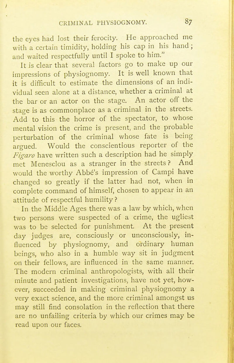 the eyes had lost their ferocity. He approached me with a certain timidity, holding his cap in his hand; and waited respectfully until I spoke to him. It is clear that several factors go to make up our impressions of physiognomy. It is well known that it is difficult to estimate the dimensions of an indi- vidual seen alone at a distance, whether a criminal at the bar or an actor on the stage. An actor off the stage is as commonplace as a criminal in the streets. Add to this the horror of the spectator, to whose mental vision the crime is present, and the probable perturbation of the criminal whose fate is being argued. Would the conscientious reporter of the Figaro have written such a description had he simply met Menesclou as a stranger in the streets? And would the worthy Abbe's impression of Campi have changed so greatly if the latter had not, when in complete command of himself, chosen to appear in an attitude of respectful humility ? In the Middle Ages there was a law by which, when two persons were suspected of a crime, the ugliest was to be selected for punishment. At the present day judges are, consciously or unconsciously, in- fluenced by physiognomy, and ordinary human beings, who also in a humble way sit in judgment on their fellows, are influenced in the same manner. The modern criminal anthropologists, with all their minute and patient investigations, have not yet, how- ever, succeeded in making criminal physiognomy a very exact science, and the more criminal amongst us may still find consolation in the reflection that there are no unfailing criteria by which our crimes may be read upon our faces.