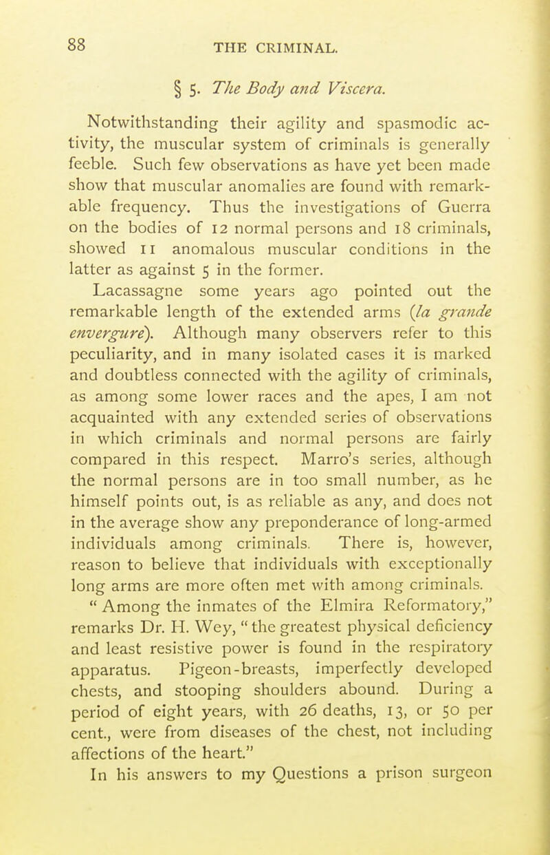 § 5. The Body and Viscera. Notwithstanding their agility and spasmodic ac- tivity, the muscular system of criminals is generally feeble. Such few observations as have yet been made show that muscular anomalies are found with remark- able frequency. Thus the investigations of Guerra on the bodies of 12 normal persons and 18 criminals, showed 11 anomalous muscular conditions in the latter as against 5 in the former. Lacassagne some years ago pointed out the remarkable length of the extended arms {la grande envergure). Although many observers refer to this peculiarity, and in many isolated cases it is marked and doubtless connected with the agility of criminals, as among some lower races and the apes, I am not acquainted with any extended series of observations in which criminals and normal persons are fairly compared in this respect. Marro's series, although the normal persons are in too small number, as he himself points out, is as reliable as any, and does not in the average show any preponderance of long-armed individuals among criminals. There is, however, reason to believe that individuals with exceptionally long arms are more often met with among criminals.  Among the inmates of the Elmira Reformatory, remarks Dr. H. Wey,  the greatest physical deficiency and least resistive power is found in the respiratory apparatus. Pigeon-breasts, imperfectly developed chests, and stooping shoulders abound. During a period of eight years, with 26 deaths, 13, or 50 per cent, were from diseases of the chest, not including affections of the heart. In his answers to my Questions a prison surgeon