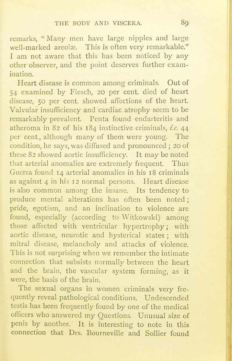 remarks,  Many men have large nipples and large well-marked areolae. This is often very remarkable. I am not aware that this has been noticed by any other observer, and the point deserves further exam- ination. Heart disease is common among criminals. Out of 54 examined by Flesch, 20 per cent, died of heart disease, 50 per cent, showed affections of the heart. Valvular insufficiency and cardiac atrophy seem to be remarkably prevalent. Penta found endarteritis and atheroma in 82 of his 184 instinctive criminals, i.e. 44. per cent., although many of them were young. The condition, he says, was diffused and pronounced ; 20 of these 82 showed aortic insufficiency. It may be noted that arterial anomalies are extremely frequent. Thus Guei'ra found 14 arterial anomalies in his 18 criminals as against 4 in his 12 normal persons. Heart disease is also common among the insane. Its tendency to produce mental alterations has often been noted ; pride, egotism, and an inclination to violence are found, especially (according to Witkowski) among those affected with ventricular hypertrophy; with aortic disease, neurotic and hysterical states ; with mitral disease, melancholy and attacks of violence. This is not surprising when we remember the intimate connection that subsists normally between the heart and the brain, the vascular system forming, as it were, the basis of the brain. The sexual organs in women criminals very fre- quently reveal pathological conditions. Undescended testis has been frequently found by one of the medical officers who answered my Questions. Unusual size of penis by another. It is interesting to note in this connection that Drs. Bourneville and Sollier found