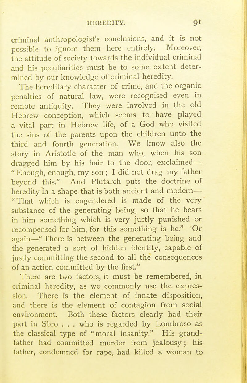 criminal anthropologist's conclusions, and it is not possible to ignore them here entirely. Moreover, the attitude of society towards the individual criminal and his peculiarities must be to some extent deter- mined by our knowledge of criminal heredity. The hereditary character of crime, and the organic penalties of natural law, were recognised even in remote antiquity. They were involved in the old Hebrew conception, which seems to have played a vital part in Hebrew life, of a God who visited the sins of the parents upon the children unto the third and fourth generation. We know also the story in Aristotle of the man who, when his son dragged him by his hair to the door, exclaimed—  Enough, enough, my son ; I did not drag my father beyond this. And Plutarch puts the doctrine of heredity in a shape that is both ancient and modern— That which is engendered is made of the very substance of the generating being, so that he bears in him something which is very justly punished or recompensed for him, for this something is he. Or again— There is between the generating being and the generated a sort of hidden identity, capable of justly committing the second to all the consequences of an action committed by the first. There are two factors, it must be remembered, in criminal heredity, as we commonly use the expres- sion. There is the element of innate disposition, and there is the element of contagion from social environment. Both these factors clearly had their part in Sbro . . . who is regarded by Lombroso as the classical type of moral insanity. His grand- father had committed murder from jealousy; his father, condemned for rape, had killed a woman to