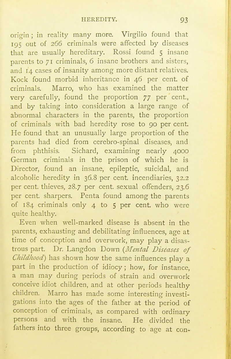 origin ; in reality many more. Virgilio found that 195 out of 266 criminals were affected by diseases that are usually hereditary, Rossi found 5 insane parents to 71 criminals, 6 insane brothers and sisters, and 14 cases of insanity among more distant relatives. Kock found morbid inheritance in 46 per cent, of criminals. Marro, who has examined the matter very carefully, found the proportion 77 per cent., and by taking into consideration a large range of abnormal characters in the parents, the proportion of criminals with bad heredity rose to 90 per cent. He found that an unusually large proportion of the parents had died from cerebro-spinal diseases, and from phthisis. Sichard, examining nearly 4000 German criminals in the prison of which he is Director, found an insane, epileptic, suicidal, and alcoholic heredity in 36.8 per cent, incendiaries, 32.2 per cent, thieves, 28.7 per cent, sexual offenders, 23.6 per cent, sharpers. Penta found among the parents of 184 criminals only 4 to 5 per cent, who were quite healthy. Even when well-marked disease is absent in the parents, exhausting and debilitating influences, age at time of conception and overwork, may play a disas- trous part. Dr. Langdon Down {Mental Diseases of Childhood) has shown how the same influences play a part in the production of idiocy; how, for instance, a man may during periods of strain and overwork conceive idiot children, and at other periods healthy children. Marro has made some interesting investi- gations into the ages of the father at the period of conception of criminals, as compared with ordinary persons and with the insane. He divided the fathers into three groups, according to age at con-