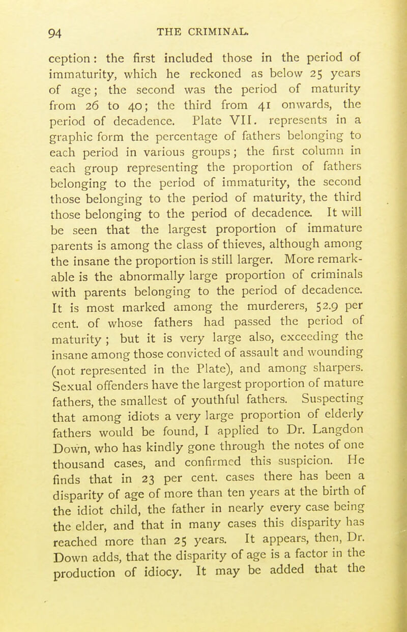 ception: the first included those in the period of immaturity, which he reckoned as below 25 years of age; the second was the period of maturity from 26 to 40; the third from 41 onwards, the period of decadence. Plate VII. represents in a graphic form the percentage of fathers belonging to each period in various groups; the first column in each group representing the proportion of fathers belonging to the period of immaturity, the second those belonging to the period of maturity, the third those belonging to the period of decadence. It will be seen that the largest proportion of immature parents is among the class of thieves, although among the insane the proportion is still larger. More remark- able is the abnormally large proportion of criminals with parents belonging to the period of decadence. It is most marked among the murderers, 52.9 per cent, of whose fathers had passed the period of maturity ; but it is very large also, exceeding the insane among those convicted of assault and wounding (not represented in the Plate), and among sharpers. Sexual offenders have the largest proportion of mature fathers, the smallest of youthful fathers. Suspecting that among idiots a very large proportion of elderly fathers would be found, I applied to Dr. Langdon Down, who has kindly gone through the notes of one thousand cases, and confirmed this suspicion. He finds that in 23 per cent, cases there has been a disparity of age of more than ten years at the birth of the idiot child, the father in nearly every case being the elder, and that in many cases this disparity has reached more than 25 years. It appears, then, Dr. Down adds, that the disparity of age is a factor in the production of idiocy. It may be added that the
