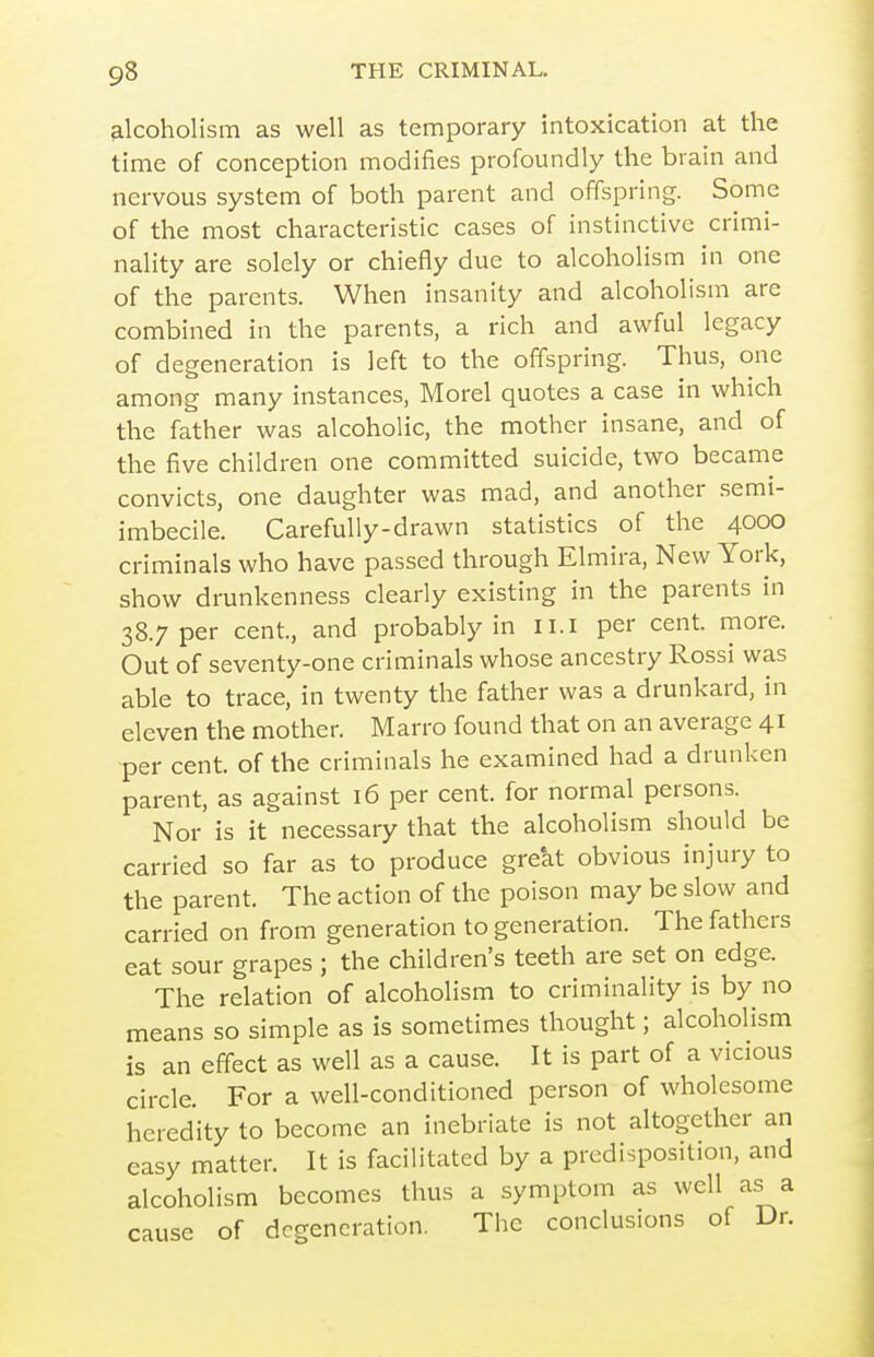 alcoholism as well as temporary intoxication at the time of conception modifies profoundly the brain and nervous system of both parent and offspring. Some of the most characteristic cases of instinctive crimi- nality are solely or chiefly due to alcoholism in one of the parents. When insanity and alcoholism are combined in the parents, a rich and awful legacy of degeneration is left to the offspring. Thus, one among many instances, Morel quotes a case in which the father was alcoholic, the mother insane, and of the five children one committed suicide, two became convicts, one daughter was mad, and another .semi- imbecile. Carefully-drawn statistics of the 4000 criminals who have passed through Elmira, New York, show drunkenness clearly existing in the parents in 38.7 per cent, and probably in ii.i per cent. more. Out of seventy-one criminals whose ancestry Rossi was able to trace, in twenty the father was a drunkard, in eleven the mother. Marro found that on an average 41 per cent, of the criminals he examined had a drunken parent, as against 16 per cent, for normal persons. Nor is it necessary that the alcoholism should be carried so far as to produce great obvious injury to the parent. The action of the poison may be slow and carried on from generation to generation. The fathers eat sour grapes ; the children's teeth are set on edge. The relation of alcoholism to criminality is by no means so simple as is sometimes thought; alcoholism is an effect as well as a cause. It is part of a vicious circle. For a well-conditioned person of wholesome heredity to become an inebriate is not altogether an easy matter. It is facilitated by a predisposition, and alcoholism becomes thus a symptom as well as a cause of degeneration. The conclusions of Dr.