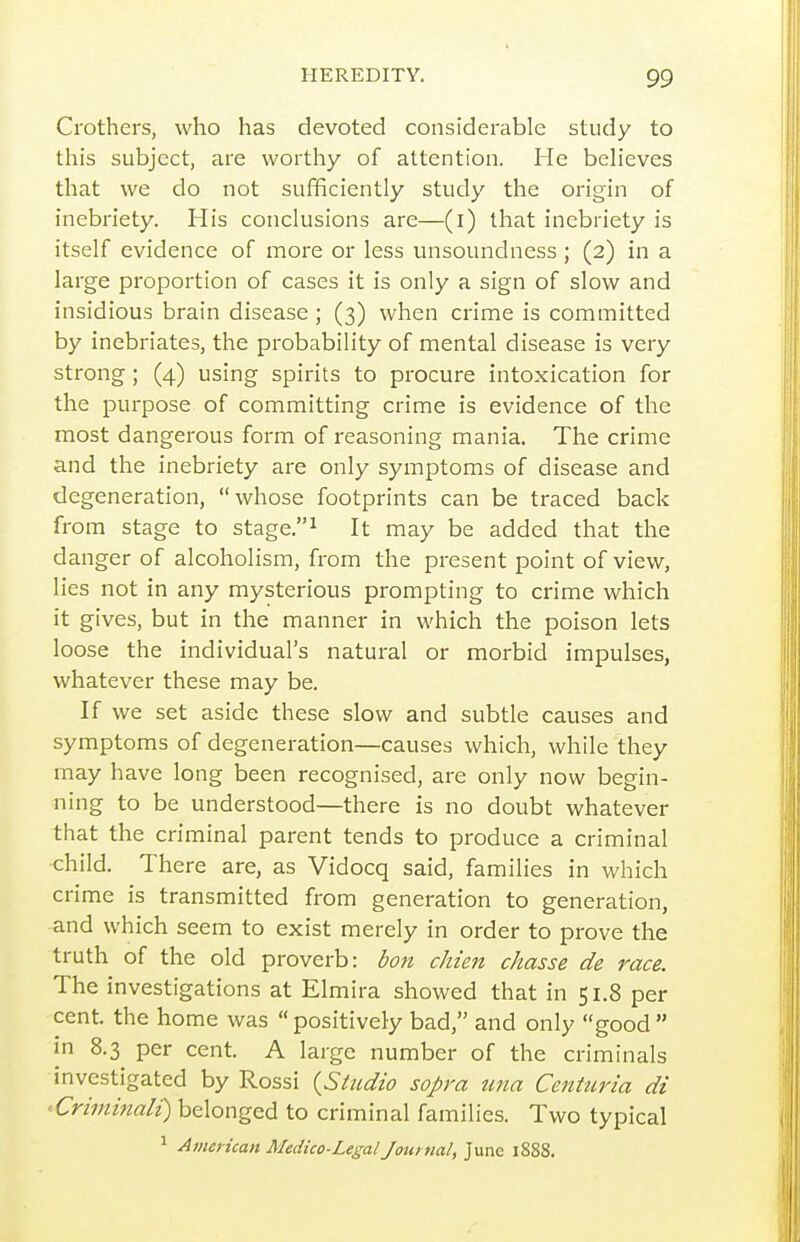 Crothers, who has devoted considerable study to this subject, are worthy of attention. He beHeves that we do not sufficiently study the origin of inebriety. His conclusions are—(l) that inebriety is itself evidence of more or less unsoundness ; (2) in a large proportion of cases it is only a sign of slow and insidious brain disease; (3) when crime is committed by inebriates, the probability of mental disease is very strong ; (4) using spirits to procure intoxication for the purpose of committing crime is evidence of the most dangerous form of reasoning mania. The crime and the inebriety are only symptoms of disease and degeneration, whose footprints can be traced back from stage to stage.^ It may be added that the danger of alcoholism, from the present point of view, lies not in any mysterious prompting to crime which it gives, but in the manner in which the poison lets loose the individual's natural or morbid impulses, whatever these may be. If we set aside these slow and subtle causes and symptoms of degeneration—causes which, while they may have long been recognised, are only now begin- ning to be understood—there is no doubt whatever that the criminal parent tends to produce a criminal child. There are, as Vidocq said, families in which crime is transmitted from generation to generation, and which seem to exist merely in order to prove the truth of the old proverb: bon chien chasse de race. The investigations at Elmira showed that in 51.8 per cent, the home was positively bad, and only good in 8.3 per cent, A large number of the criminals investigated by Rossi {Studio sopra tma Centuria di ^Criminali) belonged to criminal families. Two typical ^ American Medico-Legal Journal, June 1888.
