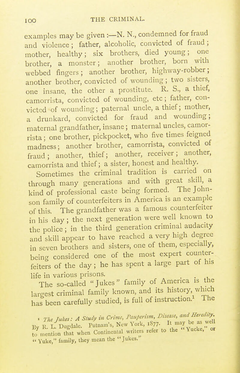 examples may be given :—N. N., condemned for fraud and violence; father, alcoholic, convicted of fraud; mother, healthy; six brothers, died young; one brother, a monster; another brother, born with webbed fingers; another brother, highway-robber; another brother, convicted of wounding; two sisters, one insane, the other a prostitute. R. S., a thief, camorrista, convicted of wounding, etc; father, con- victed of wounding; paternal uncle, a thief; mother, a drunkard, convicted for fraud and wounding; maternal grandfather, insane; maternal uncles, camor- rista ; one brother, pickpocket, who five times feigned madness; another brother, camorrista, convicted of fraud; another, thief; another, receiver; another, camorrista and thief; a sister, honest and healthy. Sometimes the criminal tradition is carried on through many generations and with great skill, a kind of professional caste being formed. The John- son family of counterfeiters in America is an example of this. The grandfather was a famous counterfeiter in his day ; the next generation were well known to the police; in the third generation criminal audacity and skill appear to have reached a very high degree in seven brothers and sisters, one of them, especially, being considered one of the most expert counter-, feiters of the day ; he has spent a large part of his life in various prisons. ^ The so-called Jukes family of America is the largest criminal family known, and its history which has been carefully studied, is full of instruction.^ The X The Tukes: A Study in Crime, Pauperism, Disease, and Heredity. By R. K Dugdale. Pulnam's, New York, 1877. IJ -ay be as wel fo mention that when Continental writers refer to the '< Yucke, or «' Yukc, family, they mean the Jukes.