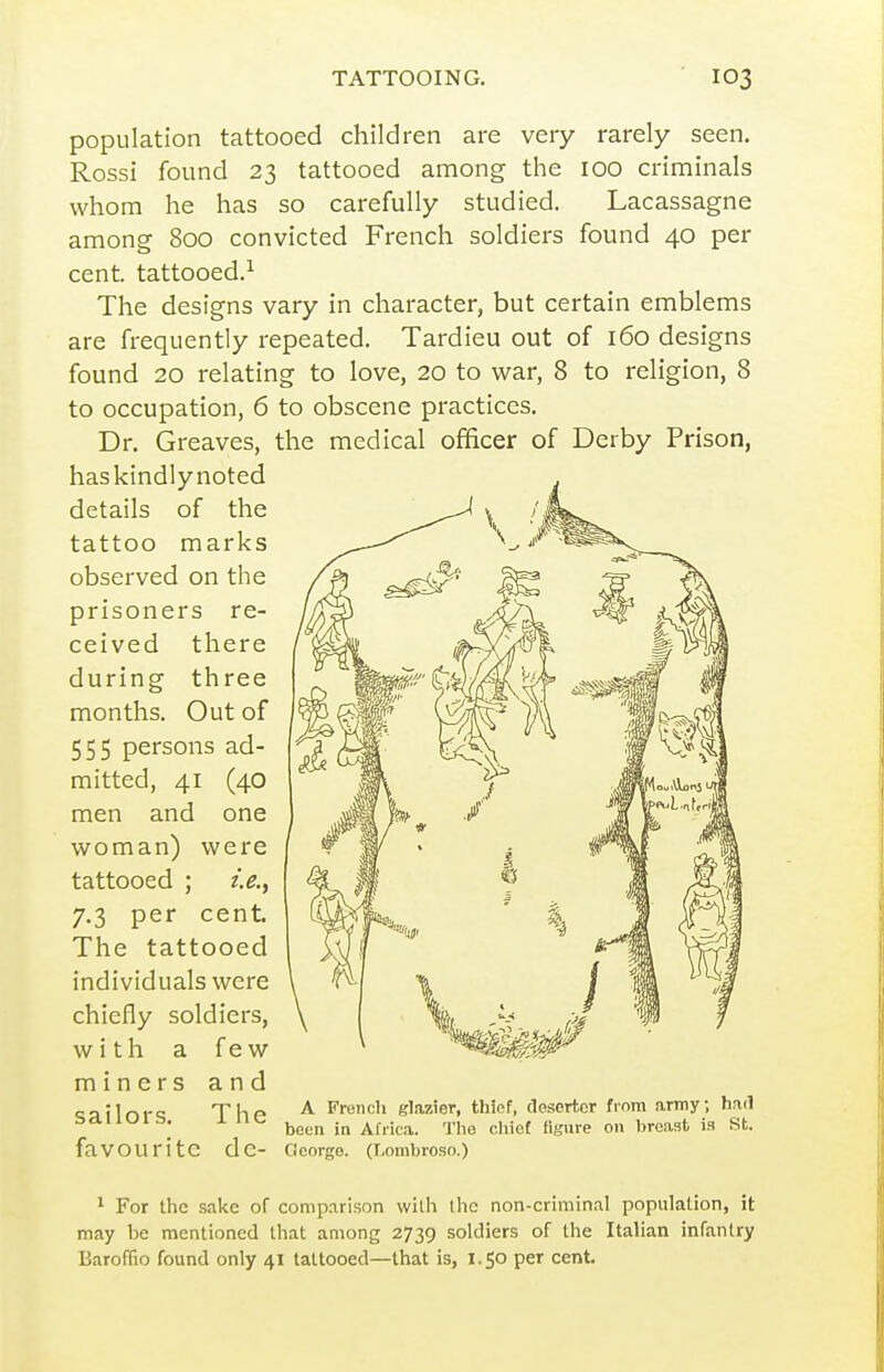 population tattooed children are very rarely seen. Rossi found 23 tattooed among the 100 criminals whom he has so carefully studied. Lacassagne among 800 convicted French soldiers found 40 per cent, tattooed.^ The designs vary in character, but certain emblems are frequently repeated. Tardieu out of 160 designs found 20 relating to love, 20 to war, 8 to religion, 8 to occupation, 6 to obscene practices. Dr. Greaves, the medical officer of Derby Prison, haskindlynoted details of the tattoo marks observed on the prisoners re- ceived there during three months. Out of 555 persons ad- mitted, 41 (40 men and one woman) were tattooed ; i.e.^ 7.3 per cent The tattooed individuals were chiefly soldiers, with a few miners and <;ailr>r<; Thf ^ French glazier, thief, deserter finm army; had bduuib. i. in- ^^^^ Africa. The cliief Hgure on lireaat is St. favourite de- George. (Lombroso.) 1 For the sake of comparison wilh the non-criminal population, it may be mentioned that among 2739 soldiers of the Italian infantry Baroffio found only 41 tattooed—that is, 1.50 per cent.