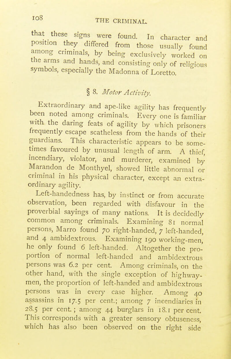 that these signs were found. In character and position they differed from those usually found among criminals, by being exclusively worked on the arms and hands, and consisting only of religious symbols, especially the Madonna of Loretto. § 8. Motor Activity. Extraordinary and ape-like agility has frequently been noted among criminals. Every one is familiar with the daring feats of agility by which prisoners frequently escape scatheless from the hands of their guardians. This characteristic appears to be some- times favoured by unusual length of arm. A thief, incendiary, violator, and murderer, examined by Marandon de Monthyel, showed little abnormal or criminal in his physical character, except an extra- ordinary agility. Left-handedness has, by instinct or from accurate observation, been regarded with disfavour in the proverbial sayings of many nations. It is decidedly common among criminals. Examining 8i normal persons, Marro found 70 right-handed, 7 left-handed, and 4 ambidextrous. Examining 190 working-men, he only found 6 left-handed. Altogether the pro- portion of normal left-handed and ambidextrous persons was 6.2 per cent. Among criminals, on the other hand, with the single exception of highway- men, the proportion of left-handed and ambidextrous persons was in every case higher. Among 40 assassins in 17.5 per cent.; among 7 incendiaries in 28.5 per cent; among 44 burglars in 18.1 percent. This corresponds with a greater sensory obtuseness, which has also been observed on the right side